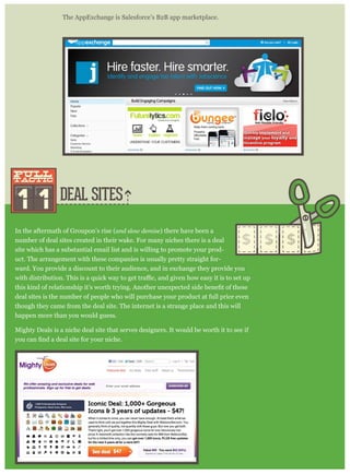 DEAL SITES
The AppExchange is Salesforce’s B2B app marketplace.
In the aftermath of Groupon’s rise (and slow demise) there have been a
number of deal sites created in their wake. For many niches there is a deal
site which has a substantial email list and is willing to promote your prod-
uct. The arrangement with these companies is usually pretty straight for-
ward. You provide a discount to their audience, and in exchange they provide you
deal sites is the number of people who will purchase your product at full price even
though they came from the deal site. The internet is a strange place and this will
happen more than you would guess.
Mighty Deals is a niche deal site that serves designers. It would be worth it to see if
1 1
pull
tactic
pull
tactic
 
