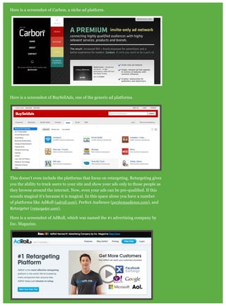 Here is a screenshot of Carbon, a niche ad platform.
Here is a screenshot of BuySellAds, one of the generic ad platforms.
This doesn’t even include the platforms that focus on retargeting. Retargeting gives
you the ability to track users to your site and show your ads only to those people as
sounds magical it’s because it is magical. In this space alone you have a number
of platforms like AdRoll (adroll.com), Perfect Audience (perfectaudience.com), and
Retargeter (retargeter.com).
Here is a screenshot of AdRoll, which was named the #1 advertising company by
Inc. Magazine.
 