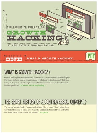 Growth hacking is so misunderstood that there is a desperate need for this chapter.
Few concepts have been as polarizing and revolutionary, simultaneously. Is it mar-
keting in disguise? Is it a buzz phrase used to increase salaries? Is it the future of
internet products? Let’s start at the beginning...
The phrase “growth hacker” was coined by Sean Ellis in 2010. When I asked Sean
why he felt the need to coin a new phrase he said that it stemmed from his frustra
-
tion when hiring replacements for himself. I’ll explain
.
WHAT IS GROWTH HACKING?
THE SHORT HISTORY OF A CONTROVERSIAL CONCEPT
WHAT IS GROWTH HACKING?
ONE
C H A P T E R
PDF
DOWNLOAD
B Y N E I L P A T E L & B R O N S O N T A Y L O R
T H E D E F I N I T I V E G U I D E T O
 