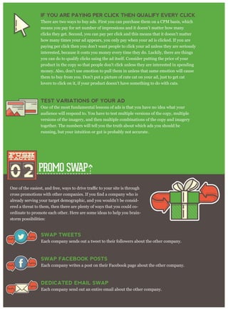PROMO SWAP
already serving your target demographic, and you wouldn’t be consid-
ered a threat to them, then there are plenty of ways that you could co-
ordinate to promote each other. Here are some ideas to help you brain-
storm possibilities:
IF YOU ARE PAYING PER CLICK THEN QUALIFY EVERY CLICK
There are two ways to buy ads. First you can purchase them on a CPM basis, which
means you pay for set number of impressions and it doesn’t matter how many
clicks they get. Second, you can pay per click and this means that it doesn’t matter
how many times your ad appears, you only pay when your ad is clicked. If you are
paying per click then you don’t want people to click your ad unless they are seriously
interested, because it costs you money every time they do. Luckily, there are things
you can do to qualify clicks using the ad itself. Consider putting the price of your
product in the copy so that people don't click unless they are interested in spending
money. Also, don’t use emotion to pull them in unless that same emotion will cause
them to buy from you. Don’t put a picture of cute cat on your ad, just to get cat
lovers to click on it, if your product doesn’t have something to do with cats.
TEST VARIATIONS OF YOUR AD
One of the most fundamental lessons of ads is that you have no idea what your
audience will respond to. You have to test multiple versions of the copy, multiple
versions of the imagery, and then multiple combinations of the copy and imagery
together. The numbers will tell you the truth about which ads you should be
running, but your intuition or gut is probably not accurate.
02
push
tactic
push
tactic
SWAP TWEETS
Each company sends out a tweet to their followers about the other company.
SWAP FACEBOOK POSTS
Each company writes a post on their Facebook page about the other company.
DEDICATED EMAIL SWAP
Each company send out an entire email about the other company.
 