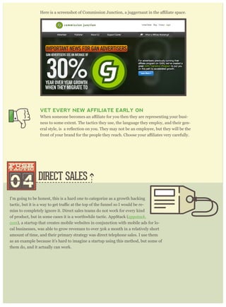 DIRECT SALES
I’m going to be honest, this is a hard one to categorize as a growth hacking
-
miss to completely ignore it. Direct sales teams do not work for every kind
of product, but in some cases it is a worthwhile tactic. AppStack (appstack.
com), a startup that creates mobile websites in conjunction with mobile ads for lo-
cal businesses, was able to grow revenues to over 50k a month in a relatively short
amount of time, and their primary strategy was direct telephone sales. I use them
as an example because it’s hard to imagine a startup using this method, but some of
them do, and it actually can work.
Here is a screenshot of AppStack, a startup that gained initial traction through di-
rect sales.
VET EVERY NEW AFFILIATE EARLY ON
-
ness to some extent. The tactics they use, the language they employ, and their gen-
04
push
tactic
push
tactic
 