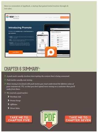 Here is a screenshot of AppStack, a startup that gained initial traction through di-
rect sales.
A p ush tactic usually inv olv es inter r up ting the content that is being consum ed.
P ush tactics usually cost m oney .
S ince m oney is inv olv ed w ith p ush tactics y ou m ust under stand the lifetim e v alue of
y our custom er s (L T V ), so that y ou don’ t sp end m or e m oney on a custom er then y ou’ ll
m ake fr om them .
W e cov er ed 4 p ush tactics:
P ur chase A ds
P r om o S w ap
D ir ect S ales
CHAPTER 6 SUMMARY
PDF
DOWNLOAD
TAKE ME TO
CHAPTER FIVE
TAKE ME TO
CHAPTER SEVEN
 