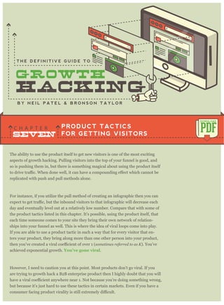 The ability to use the product itself to get new visitors is one of the most exciting
aspects of growth hacking. Pulling visitors into the top of your funnel is good, and
so is pushing them in, but there is something magical about using the product itself
replicated with push and pull methods alone.
For instance, if you utilize the pull method of creating an infographic then you can
day and eventually level out at a relatively low number. Compare that with some of
the product tactics listed in this chapter. It’s possible, using the product itself, that
each time someone comes to your site they bring their own network of relation-
ships into your funnel as well. This is where the idea of viral loops come into play.
If you are able to use a product tactic in such a way that for every visitor that en-
ters your product, they bring along more than one other person into your product,
sometimes referred to as K). You’ve
achieved exponential growth. You’ve gone viral.
However, I need to caution you at this point. Most products don’t go viral. If you
are trying to growth hack a B2B enterprise product then I highly doubt that you will
but because it’s just hard to use these tactics in certain markets. Even if you have a
PRODUCT TACTICS
FOR GETTING VISITORS
C H A P T E R PDF
DOWNLOAD
B Y N E I L P A T E L & B R O N S O N T A Y L O R
T H E D E F I N I T I V E G U I D E T O
SEVEN
 