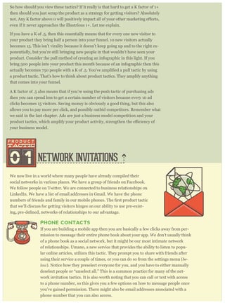 So how should you view these tactics? If it really is that hard to get a K factor of 1+
then should you just scrap the product as a strategy for getting visitors? Absolutely
even if it never approaches the illustrious 1+. Let me explain.
If you have a K of .5, then this essentially means that for every one new visitor to
your product they bring half a person into your funnel. 10 new visitors actually
becomes 15. This isn’t virality because it doesn’t keep going up and to the right ex-
ponentially, but you’re still bringing new people in that wouldn’t have seen your
product. Consider the pull method of creating an infographic in this light. If you
bring 500 people into your product this month because of an infographic then this
a product tactic. That’s how to think about product tactics. They amplify anything
that comes into your funnel.
A K factor of .5 also means that if you’re using the push tactic of purchasing ads
then you can spend less to get a certain number of visitors because every 10 ad
clicks becomes 15 visitors. Saving money is obviously a good thing, but this also
allows you to pay more per click, and possibly outbid competitors. Remember what
we said in the last chapter. Ads are just a business model competition and your
your business model.
NETWORK INVITATIONS
We now live in a world where many people have already compiled their
social networks in various places. We have a group of friends on Facebook.
We follow people on Twitter. We are connected to business relationships on
LinkedIn. We have a list of email addresses in Gmail. We have the phone
that we’ll discuss for getting visitors hinges on our ability to use pre-exist-
PHONE CONTACTS
If you are building a mobile app then you are basically a few clicks away from per-
mission to message their entire phone book about your app. We don’t usually think
of a phone book as a social network, but it might be our most intimate network
of relationships. Umano, a new service that provides the ability to listen to popu-
lar online articles, utilizes this tactic. They prompt you to share with friends after
using their service a couple of times, or you can do so from the settings menu (be-
low). Notice how they preselect everyone for you, and you have to either manually
deselect people or “unselect all.” This is a common practice for many of the net-
work invitation tactics. It is also worth noting that you can call or text with access
to a phone number, so this gives you a few options on how to message people once
you’ve gained permission. There might also be email addresses associated with a
phone number that you can also access.
0 1
 