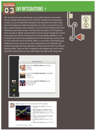 API INTEGRATIONS
The next step, beyond social sharing, is to actually integrate your product
with an existing social network at the API level. Instead of just asking them
to share, you can actually bake sharing into the experience and make it hap-
pen in the background without forcing the user to give you permission each
time. A great example of this is Spotify. It’s no secret that Spotify heavily used
Facebook to grow their product, and they did so through an API integration.
Once you login to Spotify using Facebook Connect and give Spotify the needed
access, then your activity on their service is automatically published to your
Facebook feed, and it’s also published inside of the Spotify app to anyone that
you are connected with on Facebook. Below is a screenshot of the Spotify app,
notifying me of new users who are also connected to me on Facebook, and
listening habits. These are done completely in the background, which creates
frictionless sharing that can only really happen through an API integration.
03
 