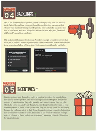 BACKLINKS
INCENTIVES
04
which would drastically change their trajectory. They included a link at the bot-
tom of emails that were sent using their service that said “Get your free email
at Hotmail.” A viral loop was born.
Certain products lend themselves easily to creating incentives for users to bring
new people into the product. The classic example of this is Dropbox. They have a
This tactic works especially well if you have something which is of low cost to you,
but of high value to users. In Dropbox’s case, they use storage space like a currency
because the exchange rate is in their favor. Storage is not that expensive, but getting
new users is very valuable to them. The user is in the opposite situation. Storage
space is valuable to them, and their contacts don’t seem that valuable. This makes
for a perfect storm.
This tactic is still being used to this day. A modern example is found in services that
allow you to embed a popup on your website for various reasons. Notice the backlinks
in the screenshots below. Widgets of any kind are good candidates for backlinks.
05
 