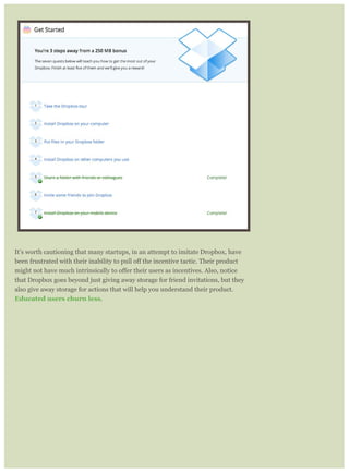 It’s worth cautioning that many startups, in an attempt to imitate Dropbox, have
that Dropbox goes beyond just giving away storage for friend invitations, but they
also give away storage for actions that will help you understand their product.
Educated users churn less.
 