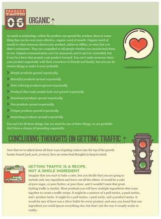 ORGANIC06
As much as technology within the product can spread the product, there is some-
didn’t orchestrate. They are compelled to tell people whether you incentivized them
or not. Organic communication can’t be measured, and it can’t be controlled, but
it can be a force that propels your product forward. You can’t make someone share
your product organically with their coworkers or friends and family, but you can do
certain things to make it more probable.
S im p le p r oducts sp r ead or g anically
B eautiful p r oducts sp r ead or g anically
P ain r eliev ing p r oducts sp r ead or g anically
P r oducts that m ake p eop le look cool sp r ead or g anically
E m otional p r oducts sp r ead or g anically
F un p r oducts sp r ead or g anically
U niq ue p r oducts sp r ead or g anically
S ur p r ising p r oducts sp r ead or g anically
You can’t be all these things, but you must be one of these things, or you probably
don’t have a chance of spreading organically.
CONCLUDING THOUGHTS ON GETTING TRAFFIC
Now that we’ve talked about all three ways of getting visitors into the top of the growth
hacker funnel (p ull, p ush, p r oduct
GETTING TRAFFIC IS A RECIPE,
NOT A SINGLE INGREDIENT
Imagine that you start to bake a cake, but you decide that you are going to
include only one ingredient and leave out all the others. It would be a cake
and 1 product tactic. It might be 0 pull tactics, 1 push tactic, and 4 product tactics. It
would be nice if there was a silver bullet for every product, and once you found that one
ingredient you could ignore everything else, but that’s not the way it usually works in
reality.
 