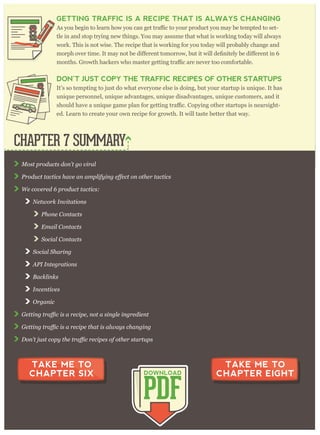 M ost p r oducts don’ t g o v ir al
W e cov er ed 6 p r oduct tactics:
N etw or k I nv itations
P hone C ontacts
E m ail C ontacts
S ocial C ontacts
S ocial S har ing
A P I I nteg r ations
B acklinks
I ncentiv es
O r g anic
CHAPTER 7 SUMMARY
PDF
DOWNLOAD
TAKE ME TO
CHAPTER SIX
TAKE ME TO
CHAPTER EIGHT
GETTING TRAFFIC IS A RECIPE THAT IS ALWAYS CHANGING
may be tempted to set-
tle in and stop trying new things. You may assume that what is working today will always
work. This is not wise. The recipe that is working for you today will probably change and
DON’T JUST COPY THE TRAFFIC RECIPES OF OTHER STARTUPS
It’s so tempting to just do what everyone else is doing, but your startup is unique. It has
unique personnel, unique advantages, unique disadvantages, unique customers, and it
-
ed. Learn to create your own recipe for growth. It will taste better that way.
 