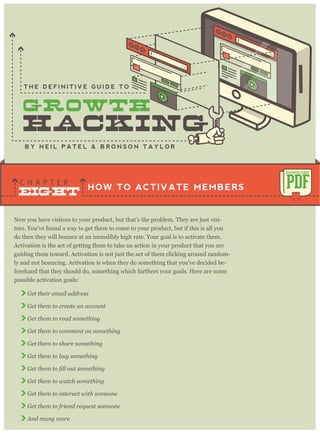 Now you have visitors to your product, but that’s the problem. They are just visi-
tors. You’ve found a way to get them to come to your product, but if this is all you
do then they will bounce at an incredibly high rate. Your goal is to activate them.
Activation is the act of getting them to take an action in your product that you are
guiding them toward. Activation is not just the act of them clicking around random-
ly and not bouncing. Activation is when they do something that you’ve decided be-
forehand that they should do, something which furthers your goals. Here are some
possible activation goals:
Get their email address
Get them to create an account
Get them to read something
Get them to comment on something
Get them to share something
Get them to buy something
Get them to watch something
Get them to interact with someone
Get them to friend request someone
And many more
HOW TO ACTIVATE MEMBERS
C H A P T E R PDF
DOWNLOAD
B Y N E I L P A T E L & B R O N S O N T A Y L O R
T H E D E F I N I T I V E G U I D E T O
EIGHT
 