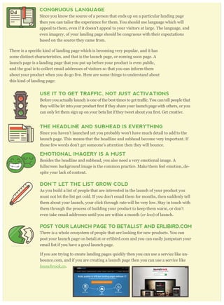 CONGRUOUS LANGUAGE
Since you know the source of a person that ends up on a particular landing page
then you can tailor the experience for them. You should use language which will
appeal to them, even if it doesn’t appeal to your visitors at large. The language, and
even imagery, of your landing page should be congruous with their expectations
based on the source they came from.
some distinct characteristics, and that is the launch page, or coming soon page. A
launch page is a landing page that you put up before your product is even public,
and the goal is to collect email addresses of visitors so that you can inform them
about your product when you do go live. Here are some things to understand about
this kind of landing page:
USE IT TO GET TRAFFIC, NOT JUST ACTIVATIONS
c. You can tell people that
can only let them sign up on your beta list if they tweet about
THE HEADLINE AND SUBHEAD IS EVERYTHING
Since you haven’t launched yet you probably won’t have much detail to add to the
launch page. This means that the headline and subhead become very important. If
those few words don’t get someone’s attention then they will bounce.
EMOTIONAL IMAGERY IS A MUST
Besides the headline and subhead, you also need a very emotional image. A
fullscreen background image is the common practice. Make them feel emotion, de-
spite your lack of content.
DON’T LET THE LIST GROW COLD
As you build a list of people that are interested in the launch of your product you
must not let the list get cold. If you don’t email them for months, then suddenly tell
them about your launch, your click through rate will be very low. Stay in touch with
them through the process of building your product to keep them warm, or don’t
even take email addresses until you are within a month (or less) of launch.
POST YOUR LAUNCH PAGE TO BETALI.ST AND ERLIBIRD.COM
There is a whole ecosystem of people that are looking for new products. You can
post your launch page on betali.st or erlibird.com and you can easily jumpstart your
email list if you have a good launch page.
If you are trying to create landing pages quickly then you can use a service like un-
bounce.com, and if you are creating a launch page then you can use a service like
launchr ock. co.
Dd
 