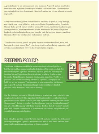 A growth hacker is not a replacement for a marketer. A growth hacker is not better
A growth hacker is a person whose true north
is growth."
Every decision that a growth hacker makes is informed by growth. Every strategy,
every tactic, and every initiative, is attempted in the hopes of growing. Growth is
the sun that a growth hacker revolves around. Of course, traditional marketers care
about growth too, but not to the same extent. Remember, the power of a growth
hacker is in their obsessive focus on a singular goal. By ignoring almost everything,
they can achieve the one task that matters most early on.
This absolute focus on growth has given rise to a number of methods, tools, and
best practices, that simply didn’t exist in the traditional marketing repertoire, and
as time passes the chasm between the two discipline deepens.
Traditional marketers are skilled at understanding traditional products,
product. For
thousands of years a product has been a physical good, but now they are
invisible bits and bytes in the form of software products. Products used
to only be things like cars, shampoo, couches, and guns. Now Twitter is a
product. Your online accounting software is a product. Things you can’t
hold, per se, are products. This transition is most responsible for the new
age of growth hackers. The internet has given the world a new kind of
product, and it demands a new kind of thinking.
adoption. Sound crazy? It is. A product like Facebook allows you to share their
product with other friends to make your own experience on their platform better.
Shampoo can’t do that. A product like Dropbox can give you free cloud storage if
you get a friend to sign up with them. Couches don’t do that. If you don’t come to
won’t fully grasp growth hacking.
in charge of Dropbox’s growth. He understands what is new about internet prod-
ucts. Just look at the growth scheme in this screenshot:
REDEFINING PRODUCT
Pp
 