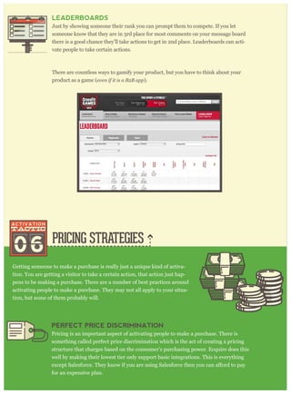 PRICING STRATEGIES
Getting someone to make a purchase is really just a unique kind of activa-
tion. You are getting a visitor to take a certain action, that action just hap-
pens to be making a purchase. There are a number of best practices around
activating people to make a purchase. They may not all apply to your situa-
tion, but some of them probably will.
LEADERBOARDS
Just by showing someone their rank you can prompt them to compete. If you let
someone know that they are in 3rd place for most comments on your message board
there is a good chance they’ll take actions to get in 2nd place. Leaderboards can acti-
vate people to take certain actions.
There are countless ways to gamify your product, but you have to think about your
product as a game (ev en if it is a B 2 B ap p ).
06
PERFECT PRICE DISCRIMINATION
Pricing is an important aspect of activating people to make a purchase. There is
something called perfect price discrimination which is the act of creating a pricing
structure that charges based on the consumer’s purchasing power. Ecquire does this
well by making their lowest tier only support basic integrations. This is everything
for an expensive plan.
 
