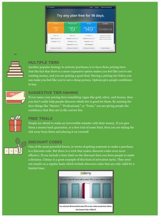 MULTIPLE TIERS
Another popular strategy to activate purchases is to have three pricing tiers.
Just the fact that there is a more expensive option makes you feel like you’re not
wasting money, and you are getting a good deal. Having a pricing tier below you
to buy.
SUGGESTIVE TIER NAMING
If you name your pricing tiers something vague like gold, silver, and bronze, then
you don’t really help people discover which tier is good for them. By naming the
tiers things like “Starter,” “Professional,” or “Team,” you are giving people the
FREE TRIALS
People are afraid to make an irreversible mistake with their money. If you give
them a money back guarantee, or a free trial of some kind, then you are taking the
risk away from them and placing it on yourself.
DISCOUNT CODES
One of the most powerful forces, in terms of getting someone to make a purchase,
is a discount code. But there is a trick that makes discount codes even more
a decision. Udemy is a great example of this kind of activation tactic. They send
out emails on a regular basis which include discount codes that are only valid for a
limited time.
 