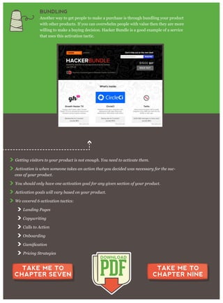 G etting v isitor s to y our p r oduct is not enoug h. Y ou need to activ ate them .
A ctiv ation is w hen som eone takes an action that y ou decided w as necessar y for the suc-
cess of y our p r oduct.
Y ou should only hav e one activ ation g oal for any g iv en section of y our p r oduct.
A ctiv ation g oals w ill v ar y based on y our p r oduct.
W e cov er ed 6 activ ation tactics:
L anding P ag es
C op y w r iting
C alls to A ction
O nboar ding
P r icing S tr ateg ies
CHAPTER 8 SUMMARY
PDF
DOWNLOAD
TAKE ME TO
CHAPTER SEVEN
TAKE ME TO
CHAPTER NINE
BUNDLING
Another way to get people to make a purchase is through bundling your product
with other products. If you can overwhelm people with value then they are more
willing to make a buying decision. Hacker Bundle is a good example of a service
that uses this activation tactic.
 
