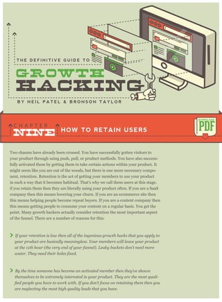 Two chasms have already been crossed. You have successfully gotten visitors to
your product through using push, pull, or product methods. You have also success-
fully activated them by getting them to take certain actions within your product. It
might seem like you are out of the woods, but there is one more necessary compo-
nent, retention. Retention is the act of getting your members to use your product
in such a way that it becomes habitual. That's why we call them users at this stage.
if you retain them then they are literally using your product often. If you are a SaaS
company then this means lowering your churn. If you are an ecommerce site then
this means helping people become repeat buyers. If you are a content company then
this means getting people to consume your content on a regular basis. You get the
point. Many growth hackers actually consider retention the most important aspect
of the funnel. There are a number of reasons for this:
If your retention is low then all of the ingenious growth hacks that you apply to
your product are basically meaningless. Your members will leave your product
at the 11th hour (the very end of your funnel). Leaky buckets don’t need more
By the time someone has become an activated member then they’ve shown
themselves to be extremely interested in your product. They are the most quali-
are neglecting the most high quality leads that you have.
HOW TO RETAIN USERS
C H A P T E R
PDF
DOWNLOAD
B Y N E I L P A T E L & B R O N S O N T A Y L O R
T H E D E F I N I T I V E G U I D E T O
NINE
 