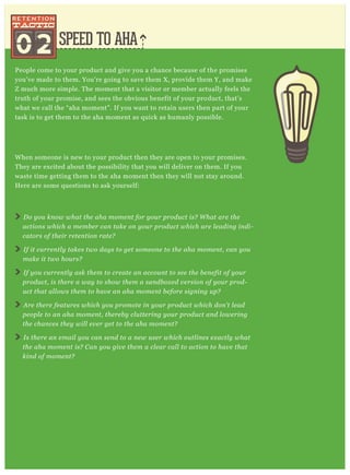 SPEED TO AHA
People come to your product and give you a chance because of the promises
you’ve made to them. You’re going to save them X, provide them Y, and make
Z much more simple. The moment that a visitor or member actually feels the
truth of your promise, and sees the obvious benefit of your product, that’s
what we call the “aha moment”. If you want to retain users then part of your
task is to get them to the aha moment as quick as humanly possible.
When someone is new to your product then they are open to your promises.
They are excited about the possibility that you will deliver on them. If you
waste time getting them to the aha moment then they will not stay around.
Here are some questions to ask yourself:
Do you know what the aha moment for your product is? What are the
actions which a member can take on your product which are leading indi-
cators of their retention rate?
If it currently takes two days to get someone to the aha moment, can you
make it two hours?
If you currently ask them to create an account to see the benefit of your
product, is there a way to show them a sandboxed version of your prod-
uct that allows them to have an aha moment before signing up?
Are there features which you promote in your product which don’t lead
people to an aha moment, thereby cluttering your product and lowering
the chances they will ever get to the aha moment?
Is there an email you can send to a new user which outlines exactly what
the aha moment is? Can you give them a clear call to action to have that
kind of moment?
02
 