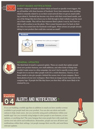ALERTS AND NOTIFICATIONS
If you are building a mobile app then in addition to email you have another avenue
-
mobile app? Are you currently using badges to alert people to new features, or new
updates, or anything else? The same hangup that some people have with email also
relevant updates.
EVENT BASED NOTIFICATIONS
are all familiar with these because of Facebook. Every time someone does anything
which is remotely related to us on their social network then we get an email notify-
ing us about it. Facebook has become very clever with their event based emails, and
one of the things they do is force you to click through to their website to get the most
out of their emails. They tell me that someone liked a photo I was in, but I have to
click a call to action to see the photo. This is smart because once I’m back on their
site then I’m sucked into the Facebook world again. What actions are people already
taking in your product that could also warrant an email?
04
GENERAL UPDATES
The third kind of email is a general update. These are emails that update people
People love to see how other people work (it’s a weird obsession, I know), so use
these emails to also give people a behind the scenes view of your company. Show
them photos of your new workspace. Show them an image of your team next to the
company logo. If people feel like they know you then they will be more likely to be
retained by you.
 