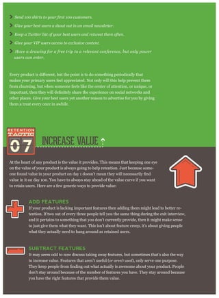 07 INCREASE VALUE
At the heart of any product is the value it provides. This means that keeping one eye
on the value of your product is always going to help retention. Just because some-
value in it on day 100. You have to always stay ahead of the value curve if you want
to retain users. Here are a few generic ways to provide value:
ADD FEATURES
If your product is lacking important features then adding them might lead to better re-
tention. If two out of every three people tell you the same thing during the exit interview,
and it pertains to something that you don’t currently provide, then it might make sense
to just give them what they want. This isn’t about feature creep, it’s about giving people
what they actually need to hang around as retained users.
SUBTRACT FEATURES
It may seem odd to now discuss taking away features, but sometimes that’s also the way
to increase value. Features that aren’t useful (or aren’t used), only serve one purpose.
don’t stay around because of the number of features you have. They stay around because
you have the right features that provide them value.
Give your best users a shout out in an email newsletter.
Keep a Twitter list of your best users and retweet them often.
Give your VIP users access to exclusive content.
Have a drawing for a free trip to a relevant conference, but only power
users can enter.
makes your primary users feel appreciated. Not only will this help prevent them
from churning, but when someone feels like the center of attention, or unique, or
other places. Give your best users yet another reason to advertise for you by giving
them a treat every once in awhile.
 