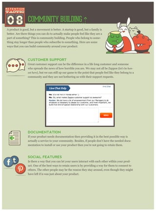 COMMUNITY BUILDING
A product is good, but a movement is better. A startup is good, but a family is
better. Are there things you can do to actually make people feel like they are a
part of something? This is community building. People who belong to some-
thing stay longer than people who subscribe to something. Here are some
ways that you can build community around your product:
08
CUSTOMER SUPPORT
omer and someone
who spreads the news of how horrible you are. We may not all be Zappos (let’ s be hon-
est her e), but we can still up our game to the point that people feel like they belong to a
community and they are not bothering us with their support requests.
DOCUMENTATION
If your product needs documentation then providing it in the best possible way is
actually a service to your community. Besides, if people don’t have the needed docu-
mentation to install or use your product then you’re not going to retain them.
SOCIAL FEATURES
Is there a way that you can let your users interact with each other within your prod-
uct. One of the best ways to retain users is by providing a way for them to connect to
others. The other people may be the reason they stay around, even though they might
have left if is was just about your product.
 