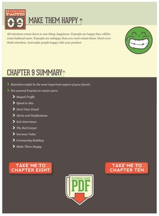MAKE THEM HAPPY
R etention m ig ht be the m ost im p or tant asp ect of y our funnel.
W e cov er ed 8 tactics to r etain user s:
S p eed to A ha
D on’ t F ear E m ail
E x it I nter v iew s
T he R ed C ar p et
I ncr ease V alue
C om m unity B uilding
M ake T hem H ap p y
CHAPTER 9 SUMMARY
PDF
DOWNLOAD
TAKE ME TO
CHAPTER EIGHT
TAKE ME TO
CHAPTER TEN
All retention comes down to one thing: happiness. If people are happy they will be-
come habitual users. If people are unhappy then you won’t retain them. Don’t over-
think retention. Just make people happy with your product.
09
 