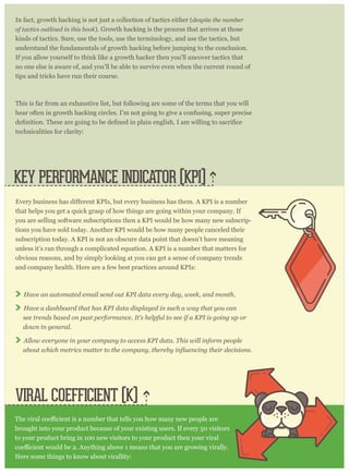 In fact, growth hacking is not just a collection of tactics either (despite the number
of tactics outlined in this book). Growth hacking is the process that arrives at those
kinds of tactics. Sure, use the tools, use the terminology, and use the tactics, but
understand the fundamentals of growth hacking before jumping to the conclusion.
If you allow yourself to think like a growth hacker then you’ll uncover tactics that
no one else is aware of, and you’ll be able to survive even when the current round of
tips and tricks have run their course.
This is far from an exhaustive list, but following are some of the terms that you will
hear often in growth hacking circles. I’m not going to give a confusing, super precise
technicalities for clarity:
VIRAL COEFFICIENT (K)
KEY PERFORMANCE INDICATOR (KPI)
that helps you get a quick grasp of how things are going within your company. If
you are selling software subscriptions then a KPI would be how many new subscrip-
tions you have sold today. Another KPI would be how many people canceled their
subscription today. A KPI is not an obscure data point that doesn’t have meaning
unless it’s ran through a complicated equation. A KPI is a number that matters for
obvious reasons, and by simply looking at you can get a sense of company trends
and company health. Here are a few best practices around KPIs:
Have an automated email send out KPI data every day, week, and month.
Have a dashboard that has KPI data displayed in such a way that you can
see trends based on past performance. It’s helpful to see if a KPI is going up or
down in general.
Allow everyone in your company to access KPI data. This will inform people
brought into your product because of your existing users. If every 50 visitors
to your product bring in 100 new visitors to your product then your viral
Here some things to know about virallity:
 