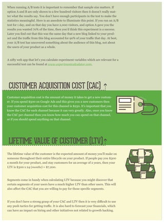 CUSTOMER ACQUISITION COST (CAC)
When running A/B tests it is important to remember that sample size matters. If
option A and B are only shown to a few hundred visitors then it doesn’t really mat-
ter what the results say. You don’t have enough participants in the test to make the
statistics meaningful. Here is an anecdote to illuminate this point. If you run an A/B
test for 1 day, and on that day you have 2,000 visitors, and option A gave you the
results you wanted 70% of the time, then you’d think this experiment is a success.
-
your A/B test has uncovered something about the audience of this blog, not about
the users of your product as a whole.
A nifty web app that let’s you calculate experiment variables which are relevant for a
successful test can be found at www.experimentcalculator.com.
The lifetime value of the customer is the expected amount of money you’ll make on
someone throughout their entire lifecycle on your product. If people pay you $300
a month for your product, and stay customers for an average of 2 years, then your
LTV is $300 x 24 (months) = $7,200.
Segments come in handy when calculating LTV because you might discover that
certain segments of your users have a much higher LTV than other users. This will
can have an impact on hiring and other initiatives not related to growth hacking.
Customer acquisition cost is the amount of money it takes to get a new custom-
er. If you spend $500 on Google Ads and this gives you 2 new customers then
your customer acquisition cost for this channel is $250. It’s important that you
know the CAC for each channel because it can very greatly. Also, once you know
the CAC per channel then you know how much you can spend on that channel,
or if you should spend anything on that channel.
LIFETIME VALUE OF CUSTOMER (LTV)
 