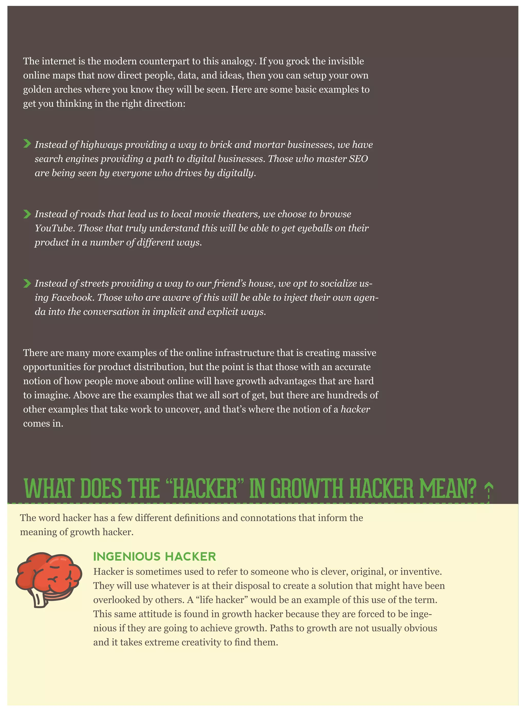 The internet is the modern counterpart to this analogy. If you grock the invisible
online maps that now direct people, data, and ideas, then you can setup your own
golden arches where you know they will be seen. Here are some basic examples to
get you thinking in the right direction:
Instead of highways providing a way to brick and mortar businesses, we have
search engines providing a path to digital businesses. Those who master SEO
are being seen by everyone who drives by digitally.
Instead of roads that lead us to local movie theaters, we choose to browse
YouTube. Those that truly understand this will be able to get eyeballs on their
Instead of streets providing a way to our friend’s house, we opt to socialize us-
ing Facebook. Those who are aware of this will be able to inject their own agen-
da into the conversation in implicit and explicit ways.
There are many more examples of the online infrastructure that is creating massive
opportunities for product distribution, but the point is that those with an accurate
notion of how people move about online will have growth advantages that are hard
to imagine. Above are the examples that we all sort of get, but there are hundreds of
other examples that take work to uncover, and that’s where the notion of a hacker
comes in.
meaning of growth hacker.
INGENIOUS HACKER
Hacker is sometimes used to refer to someone who is clever, original, or inventive.
They will use whatever is at their disposal to create a solution that might have been
overlooked by others. A “life hacker” would be an example of this use of the term.
This same attitude is found in growth hacker because they are forced to be inge-
nious if they are going to achieve growth. Paths to growth are not usually obvious
WHAT DOES THE “HACKER” IN GROWTH HACKER MEAN?
 
