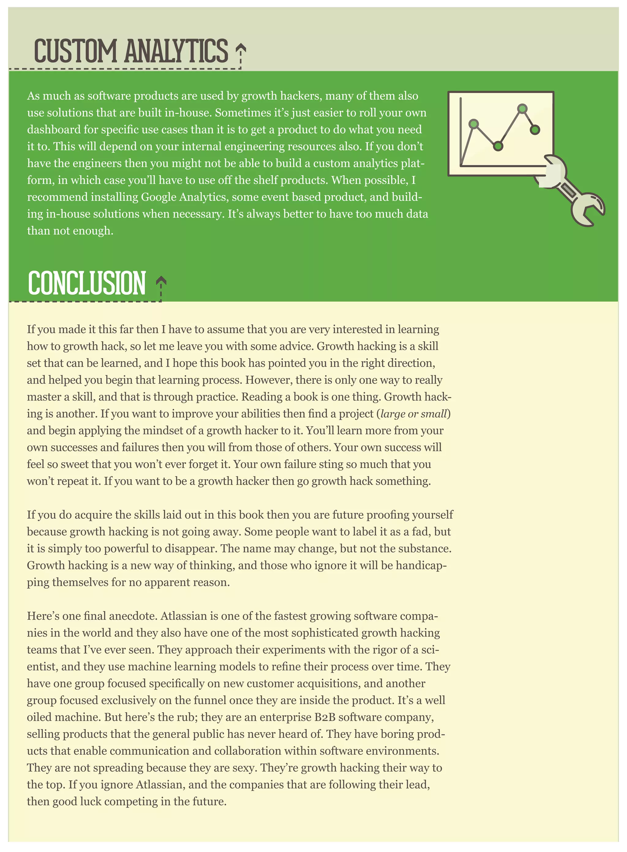 If you made it this far then I have to assume that you are very interested in learning
how to growth hack, so let me leave you with some advice. Growth hacking is a skill
set that can be learned, and I hope this book has pointed you in the right direction,
and helped you begin that learning process. However, there is only one way to really
master a skill, and that is through practice. Reading a book is one thing. Growth hack-
large or small)
and begin applying the mindset of a growth hacker to it. You’ll learn more from your
own successes and failures then you will from those of others. Your own success will
feel so sweet that you won’t ever forget it. Your own failure sting so much that you
won’t repeat it. If you want to be a growth hacker then go growth hack something.
because growth hacking is not going away. Some people want to label it as a fad, but
it is simply too powerful to disappear. The name may change, but not the substance.
Growth hacking is a new way of thinking, and those who ignore it will be handicap-
ping themselves for no apparent reason.
-
nies in the world and they also have one of the most sophisticated growth hacking
teams that I’ve ever seen. They approach their experiments with the rigor of a sci-
group focused exclusively on the funnel once they are inside the product. It’s a well
oiled machine. But here’s the rub; they are an enterprise B2B software company,
selling products that the general public has never heard of. They have boring prod-
ucts that enable communication and collaboration within software environments.
They are not spreading because they are sexy. They’re growth hacking their way to
the top. If you ignore Atlassian, and the companies that are following their lead,
then good luck competing in the future.
CONCLUSION
CUSTOM ANALYTICS
As much as software products are used by growth hackers, many of them also
use solutions that are built in-house. Sometimes it’s just easier to roll your own
it to. This will depend on your internal engineering resources also. If you don’t
have the engineers then you might not be able to build a custom analytics plat-
recommend installing Google Analytics, some event based product, and build-
ing in-house solutions when necessary. It’s always better to have too much data
than not enough.
 