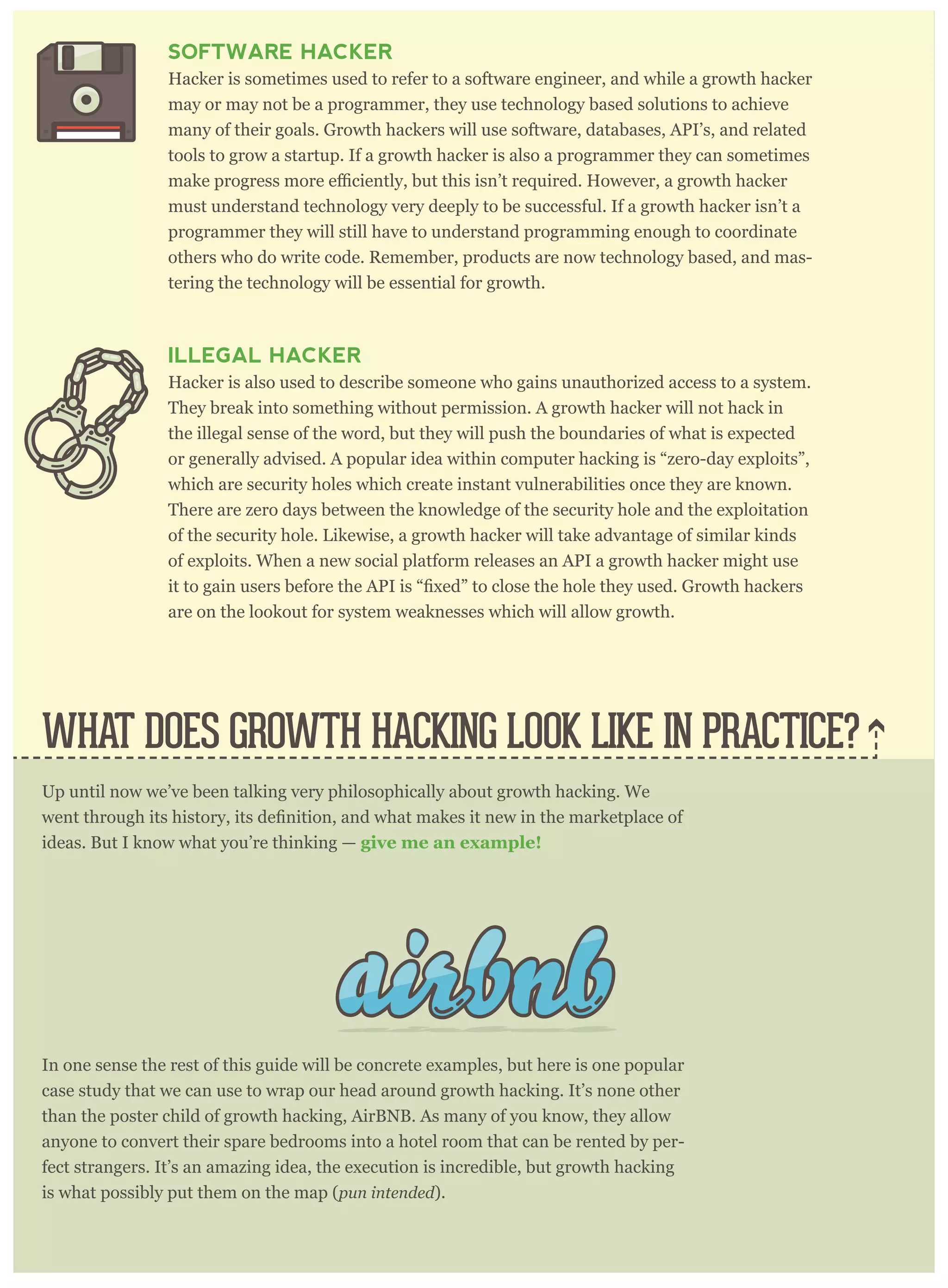 SOFTWARE HACKER
Hacker is sometimes used to refer to a software engineer, and while a growth hacker
may or may not be a programmer, they use technology based solutions to achieve
many of their goals. Growth hackers will use software, databases, API’s, and related
tools to grow a startup. If a growth hacker is also a programmer they can sometimes
must understand technology very deeply to be successful. If a growth hacker isn’t a
programmer they will still have to understand programming enough to coordinate
others who do write code. Remember, products are now technology based, and mas-
tering the technology will be essential for growth.
ILLEGAL HACKER
Hacker is also used to describe someone who gains unauthorized access to a system.
They break into something without permission. A growth hacker will not hack in
the illegal sense of the word, but they will push the boundaries of what is expected
or generally advised. A popular idea within computer hacking is “zero-day exploits”,
which are security holes which create instant vulnerabilities once they are known.
There are zero days between the knowledge of the security hole and the exploitation
of the security hole. Likewise, a growth hacker will take advantage of similar kinds
of exploits. When a new social platform releases an API a growth hacker might use
are on the lookout for system weaknesses which will allow growth.
Up until now we’ve been talking very philosophically about growth hacking. We
ideas. But I know what you’re thinking — give me an example!
In one sense the rest of this guide will be concrete examples, but here is one popular
case study that we can use to wrap our head around growth hacking. It’s none other
than the poster child of growth hacking, AirBNB. As many of you know, they allow
anyone to convert their spare bedrooms into a hotel room that can be rented by per-
fect strangers. It’s an amazing idea, the execution is incredible, but growth hacking
is what possibly put them on the map (pun intended).
WHAT DOES GROWTH HACKING LOOK LIKE IN PRACTICE?
 