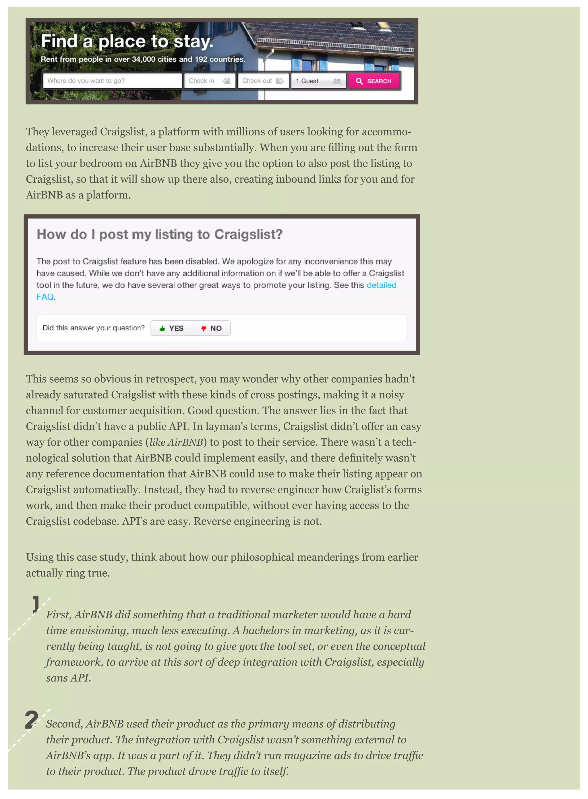 They leveraged Craigslist, a platform with millions of users looking for accommo-
to list your bedroom on AirBNB they give you the option to also post the listing to
Craigslist, so that it will show up there also, creating inbound links for you and for
AirBNB as a platform.
This seems so obvious in retrospect, you may wonder why other companies hadn’t
already saturated Craigslist with these kinds of cross postings, making it a noisy
channel for customer acquisition. Good question. The answer lies in the fact that
way for other companies (like AirBNB) to post to their service. There wasn’t a tech-
any reference documentation that AirBNB could use to make their listing appear on
Craigslist automatically. Instead, they had to reverse engineer how Craiglist’s forms
work, and then make their product compatible, without ever having access to the
Craigslist codebase. API’s are easy. Reverse engineering is not.
Using this case study, think about how our philosophical meanderings from earlier
actually ring true.
First, AirBNB did something that a traditional marketer would have a hard
time envisioning, much less executing. A bachelors in marketing, as it is cur-
rently being taught, is not going to give you the tool set, or even the conceptual
framework, to arrive at this sort of deep integration with Craigslist, especially
sans API.
Second, AirBNB used their product as the primary means of distributing
their product. The integration with Craigslist wasn’t something external to
1
2
 