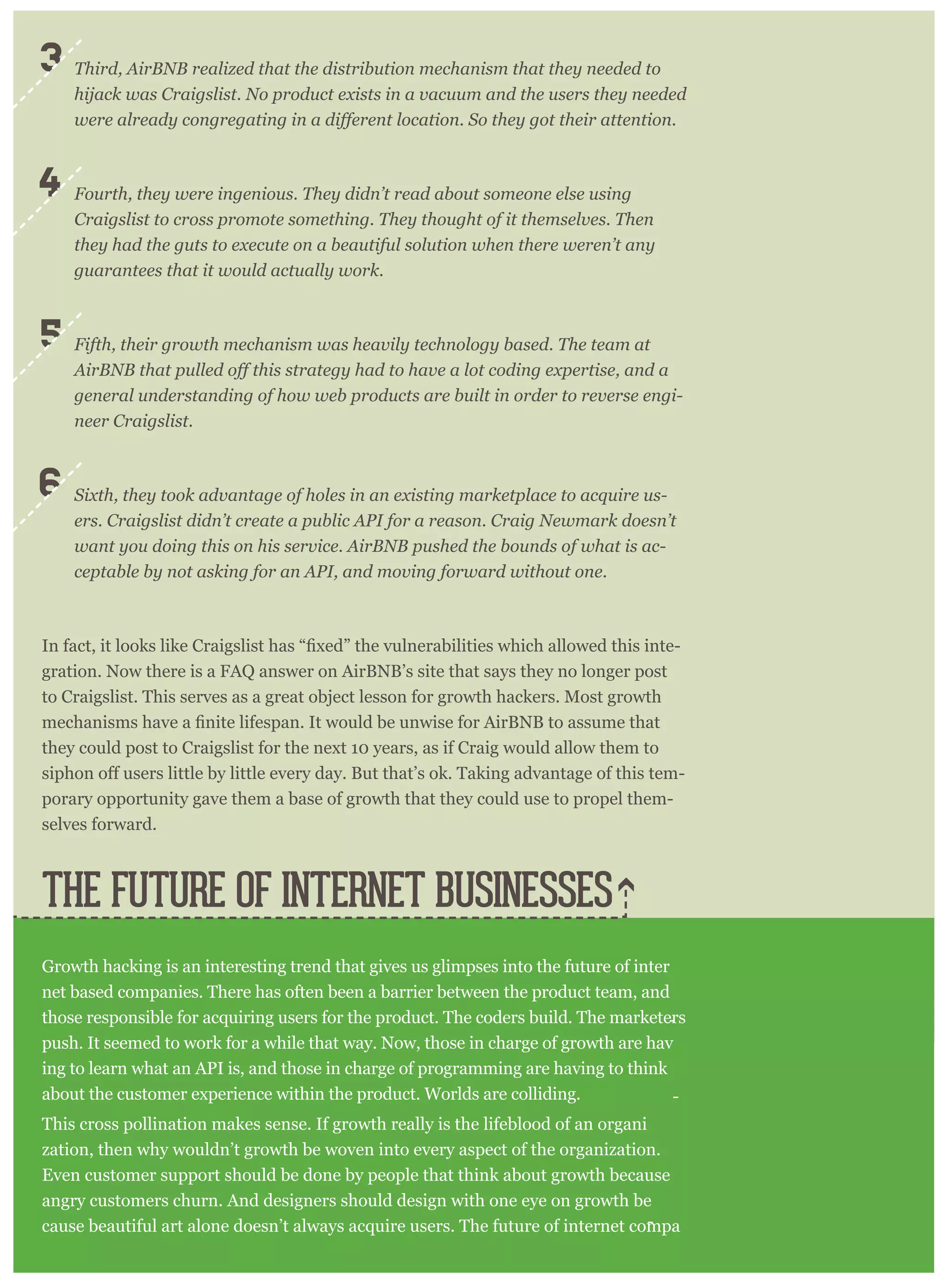 Third, AirBNB realized that the distribution mechanism that they needed to
hijack was Craigslist. No product exists in a vacuum and the users they needed
Fourth, they were ingenious. They didn’t read about someone else using
Craigslist to cross promote something. They thought of it themselves. Then
they had the guts to execute on a beautiful solution when there weren’t any
guarantees that it would actually work.
Fifth, their growth mechanism was heavily technology based. The team at
general understanding of how web products are built in order to reverse engi-
neer Craigslist.
Sixth, they took advantage of holes in an existing marketplace to acquire us-
ers. Craigslist didn’t create a public API for a reason. Craig Newmark doesn’t
want you doing this on his service. AirBNB pushed the bounds of what is ac-
ceptable by not asking for an API, and moving forward without one.
-
gration. Now there is a FAQ answer on AirBNB’s site that says they no longer post
to Craigslist. This serves as a great object lesson for growth hackers. Most growth
they could post to Craigslist for the next 10 years, as if Craig would allow them to
-
porary opportunity gave them a base of growth that they could use to propel them-
selves forward.
Growth hacking is an interesting trend that gives us glimpses into the future of inter
-
net based companies. There has often been a barrier between the product team, and
those responsible for acquiring users for the product. The coders build. The marketers
push. It seemed to work for a while that way. Now, those in charge of growth are hav
-
ing to learn what an API is, and those in charge of programming are having to think
about the customer experience within the product. Worlds are colliding.
This cross pollination makes sense. If growth really is the lifeblood of an organi
-
zation, then why wouldn’t growth be woven into every aspect of the organization.
Even customer support should be done by people that think about growth because
angry customers churn. And designers should design with one eye on growth be
cause beautiful art alone doesn’t always acquire users. The future of internet compa
THE FUTURE OF INTERNET BUSINESSES
3
4
5
6
 