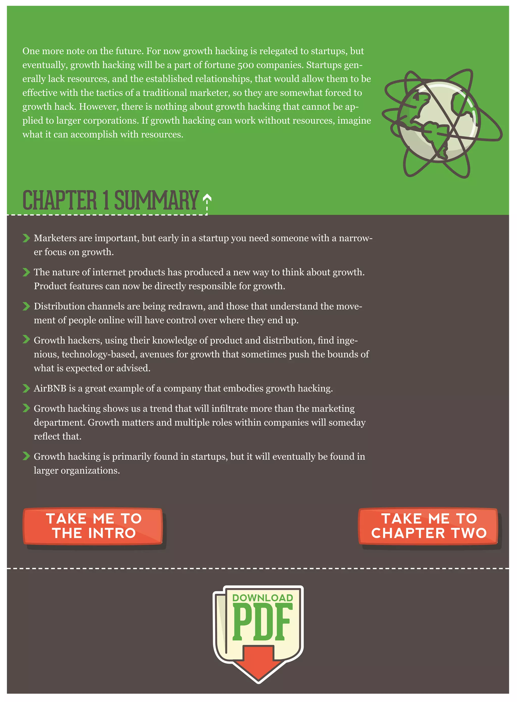 One more note on the future. For now growth hacking is relegated to startups, but
eventually, growth hacking will be a part of fortune 500 companies. Startups gen-
erally lack resources, and the established relationships, that would allow them to be
growth hack. However, there is nothing about growth hacking that cannot be ap-
plied to larger corporations. If growth hacking can work without resources, imagine
what it can accomplish with resources.
Marketers are important, but early in a startup you need someone with a narrow-
er focus on growth.
The nature of internet products has produced a new way to think about growth.
Product features can now be directly responsible for growth.
Distribution channels are being redrawn, and those that understand the move-
ment of people online will have control over where they end up.
-
nious, technology-based, avenues for growth that sometimes push the bounds of
what is expected or advised.
AirBNB is a great example of a company that embodies growth hacking.
department. Growth matters and multiple roles within companies will someday
Growth hacking is primarily found in startups, but it will eventually be found in
larger organizations.
CHAPTER 1 SUMMARY
PDF
DOWNLOAD
TAKE ME TO
CHAPTER TWO
TAKE ME TO
THE INTRO
 