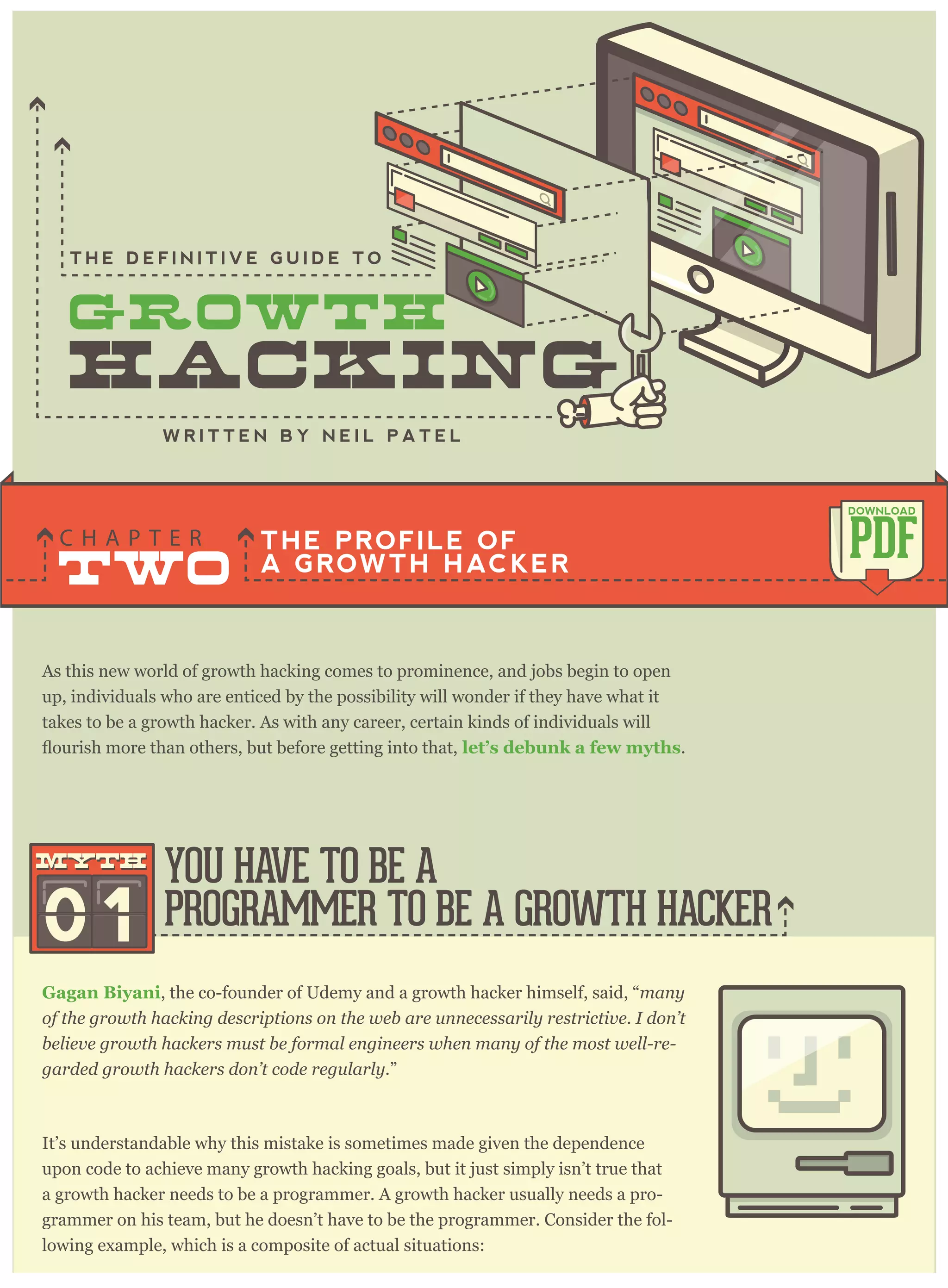 As this new world of growth hacking comes to prominence, and jobs begin to open
up, individuals who are enticed by the possibility will wonder if they have what it
takes to be a growth hacker. As with any career, certain kinds of individuals will
let’s debunk a few myths.
Gagan Biyani, the co-founder of Udemy and a growth hacker himself, said, “many
of the growth hacking descriptions on the web are unnecessarily restrictive. I don’t
believe growth hackers must be formal engineers when many of the most well-re-
garded growth hackers don’t code regularly.”
It’s understandable why this mistake is sometimes made given the dependence
upon code to achieve many growth hacking goals, but it just simply isn’t true that
a growth hacker needs to be a programmer. A growth hacker usually needs a pro-
grammer on his team, but he doesn’t have to be the programmer. Consider the fol-
lowing example, which is a composite of actual situations:
THE PROFILE OF
A GROWTH HACKERTWO
C H A P T E R
PDF
DOWNLOAD
YOU HAVE TO BE A
PROGRAMMER TO BE A GROWTH HACKER
T H E D E F I N I T I V E G U I D E T O
01
mythmyth
 