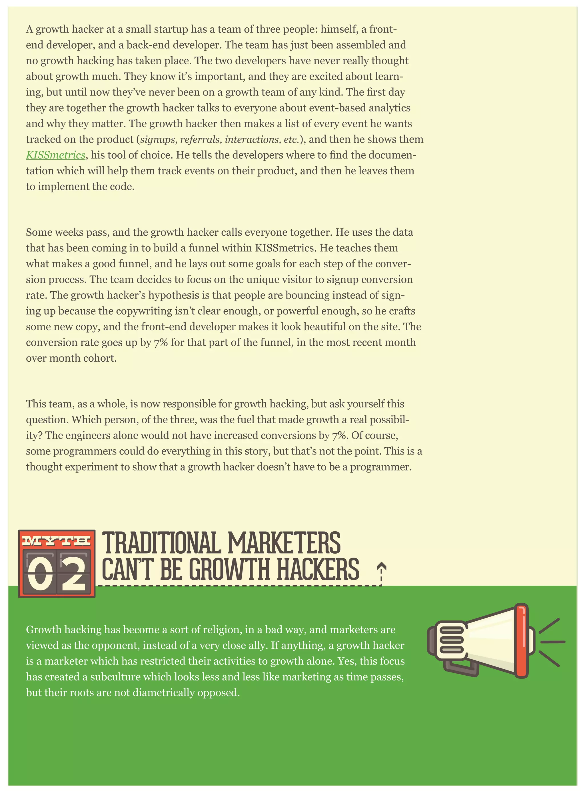 A growth hacker at a small startup has a team of three people: himself, a front-
end developer, and a back-end developer. The team has just been assembled and
no growth hacking has taken place. The two developers have never really thought
about growth much. They know it’s important, and they are excited about learn-
they are together the growth hacker talks to everyone about event-based analytics
and why they matter. The growth hacker then makes a list of every event he wants
tracked on the product (signups, referrals, interactions, etc.), and then he shows them
KISSmetrics -
tation which will help them track events on their product, and then he leaves them
to implement the code.
Some weeks pass, and the growth hacker calls everyone together. He uses the data
that has been coming in to build a funnel within KISSmetrics. He teaches them
what makes a good funnel, and he lays out some goals for each step of the conver-
sion process. The team decides to focus on the unique visitor to signup conversion
rate. The growth hacker’s hypothesis is that people are bouncing instead of sign-
ing up because the copywriting isn’t clear enough, or powerful enough, so he crafts
some new copy, and the front-end developer makes it look beautiful on the site. The
conversion rate goes up by 7% for that part of the funnel, in the most recent month
over month cohort.
This team, as a whole, is now responsible for growth hacking, but ask yourself this
question. Which person, of the three, was the fuel that made growth a real possibil-
ity? The engineers alone would not have increased conversions by 7%. Of course,
some programmers could do everything in this story, but that’s not the point. This is a
thought experiment to show that a growth hacker doesn’t have to be a programmer.
Growth hacking has become a sort of religion, in a bad way, and marketers are
viewed as the opponent, instead of a very close ally. If anything, a growth hacker
is a marketer which has restricted their activities to growth alone. Yes, this focus
has created a subculture which looks less and less like marketing as time passes,
but their roots are not diametrically opposed.
Consider the story from above about the growth hacker and the two engineers.
Traditional marketers usually have copywriting within their skillset. So they have a leg
up on someone without any training. In the example above, if a marketer took their
copywriting skill, then narrowed their focus to growth alone, and implemented event-
horts to track improve-
TRADITIONAL MARKETERS
CAN’T BE GROWTH HACKERS02
mythmyth
 