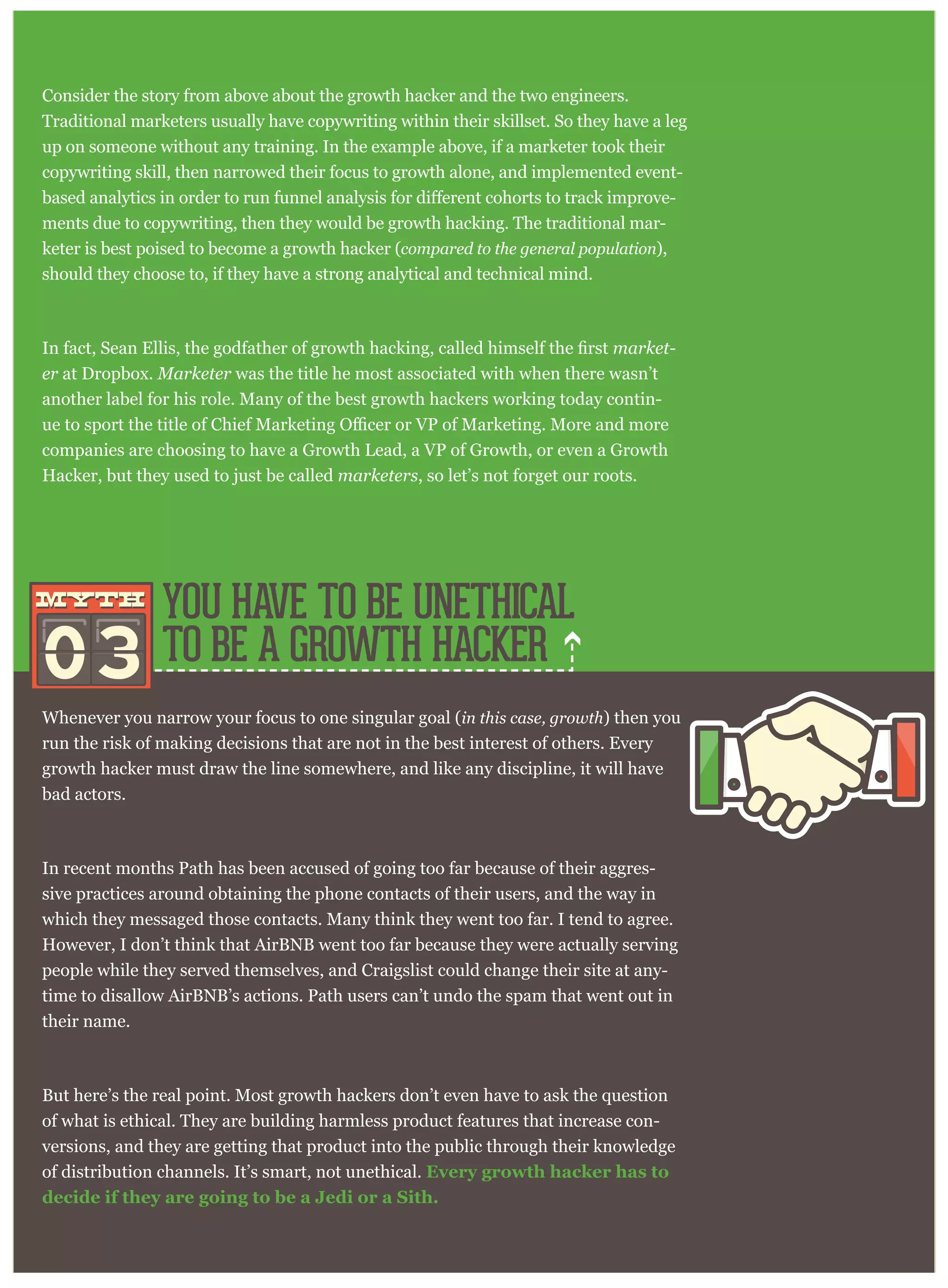 has created a subculture which looks less and less like marketing as time passes,
Consider the story from above about the growth hacker and the two engineers.
Traditional marketers usually have copywriting within their skillset. So they have a leg
up on someone without any training. In the example above, if a marketer took their
copywriting skill, then narrowed their focus to growth alone, and implemented event-
horts to track improve-
ments due to copywriting, then they would be growth hacking. The traditional mar-
keter is best poised to become a growth hacker (compared to the general population),
should they choose to, if they have a strong analytical and technical mind.
market-
er at Dropbox. Marketer was the title he most associated with when there wasn’t
another label for his role. Many of the best growth hackers working today contin-
companies are choosing to have a Growth Lead, a VP of Growth, or even a Growth
Hacker, but they used to just be called marketers, so let’s not forget our roots.
Whenever you narrow your focus to one singular goal (in this case, growth) then you
run the risk of making decisions that are not in the best interest of others. Every
growth hacker must draw the line somewhere, and like any discipline, it will have
bad actors.
In recent months Path has been accused of going too far because of their aggres-
sive practices around obtaining the phone contacts of their users, and the way in
which they messaged those contacts. Many think they went too far. I tend to agree.
However, I don’t think that AirBNB went too far because they were actually serving
people while they served themselves, and Craigslist could change their site at any-
time to disallow AirBNB’s actions. Path users can’t undo the spam that went out in
their name.
But here’s the real point. Most growth hackers don’t even have to ask the question
of what is ethical. They are building harmless product features that increase con-
versions, and they are getting that product into the public through their knowledge
of distribution channels. It’s smart, not unethical. Every growth hacker has to
decide if they are going to be a Jedi or a Sith.
YOU HAVE TO BE UNETHICAL
TO BE A GROWTH HACKER03
mythmyth
 