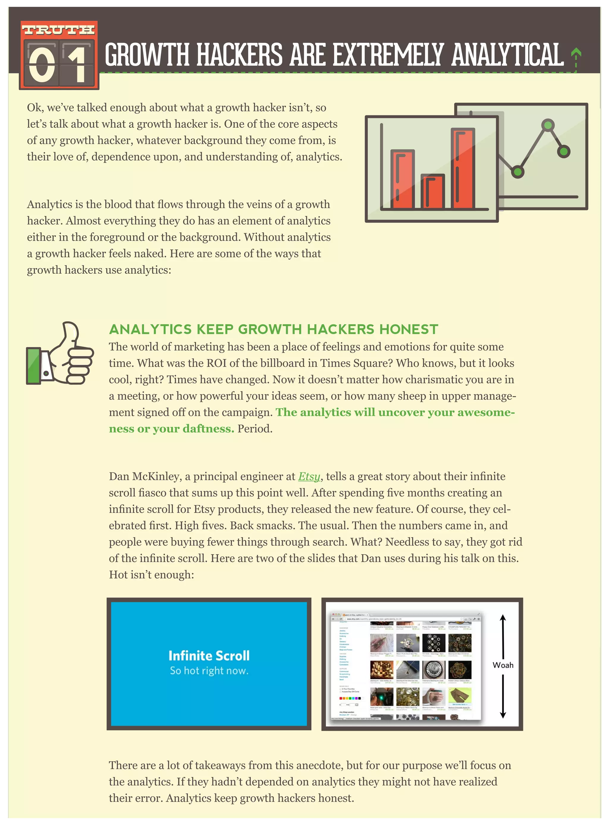ANALYTICS KEEP GROWTH HACKERS HONEST
The world of marketing has been a place of feelings and emotions for quite some
time. What was the ROI of the billboard in Times Square? Who knows, but it looks
cool, right? Times have changed. Now it doesn’t matter how charismatic you are in
a meeting, or how powerful your ideas seem, or how many sheep in upper manage-
The analytics will uncover your awesome-
ness or your daftness. Period.
Dan McKinley, a principal engineer at Etsy
-
people were buying fewer things through search. What? Needless to say, they got rid
Hot isn’t enough:
There are a lot of takeaways from this anecdote, but for our purpose we’ll focus on
the analytics. If they hadn’t depended on analytics they might not have realized
their error. Analytics keep growth hackers honest.
Ok, we’ve talked enough about what a growth hacker isn’t, so
let’s talk about what a growth hacker is. One of the core aspects
of any growth hacker, whatever background they come from, is
their love of, dependence upon, and understanding of, analytics.
hacker. Almost everything they do has an element of analytics
either in the foreground or the background. Without analytics
a growth hacker feels naked. Here are some of the ways that
growth hackers use analytics:
GROWTH HACKERS ARE EXTREMELY ANALYTICAL
0 1
truthtruth
 