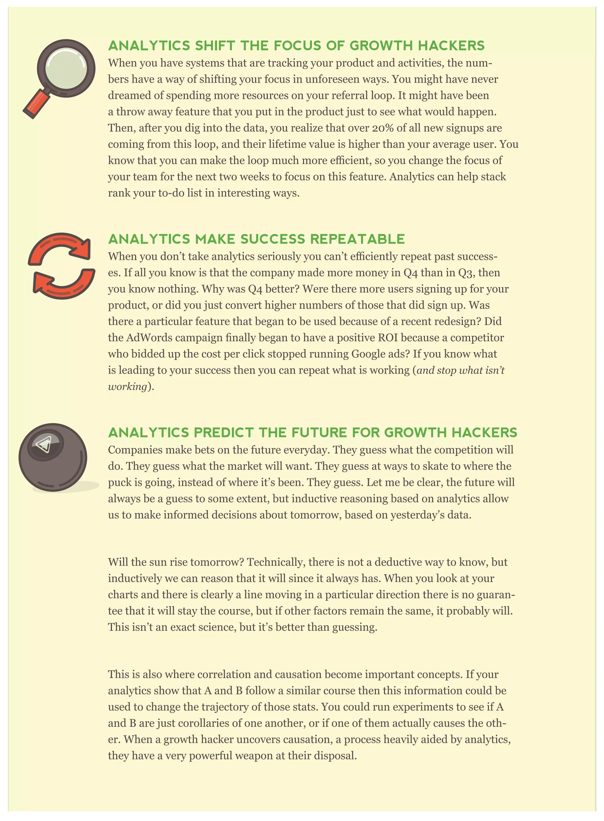 their error. Analytics keep growth hackers honest.
ANALYTICS SHIFT THE FOCUS OF GROWTH HACKERS
When you have systems that are tracking your product and activities, the num-
bers have a way of shifting your focus in unforeseen ways. You might have never
dreamed of spending more resources on your referral loop. It might have been
a throw away feature that you put in the product just to see what would happen.
Then, after you dig into the data, you realize that over 20% of all new signups are
coming from this loop, and their lifetime value is higher than your average user. You
your team for the next two weeks to focus on this feature. Analytics can help stack
rank your to-do list in interesting ways.
ANALYTICS MAKE SUCCESS REPEATABLE
-
es. If all you know is that the company made more money in Q4 than in Q3, then
you know nothing. Why was Q4 better? Were there more users signing up for your
product, or did you just convert higher numbers of those that did sign up. Was
there a particular feature that began to be used because of a recent redesign? Did
who bidded up the cost per click stopped running Google ads? If you know what
is leading to your success then you can repeat what is working (and stop w hat isn’ t
w or king ).
ANALYTICS PREDICT THE FUTURE FOR GROWTH HACKERS
Companies make bets on the future everyday. They guess what the competition will
do. They guess what the market will want. They guess at ways to skate to where the
puck is going, instead of where it’s been. They guess. Let me be clear, the future will
always be a guess to some extent, but inductive reasoning based on analytics allow
us to make informed decisions about tomorrow, based on yesterday’s data.
Will the sun rise tomorrow? Technically, there is not a deductive way to know, but
inductively we can reason that it will since it always has. When you look at your
charts and there is clearly a line moving in a particular direction there is no guaran-
tee that it will stay the course, but if other factors remain the same, it probably will.
This isn’t an exact science, but it’s better than guessing.
This is also where correlation and causation become important concepts. If your
analytics show that A and B follow a similar course then this information could be
used to change the trajectory of those stats. You could run experiments to see if A
and B are just corollaries of one another, or if one of them actually causes the oth-
er. When a growth hacker uncovers causation, a process heavily aided by analytics,
they have a very powerful weapon at their disposal.
 