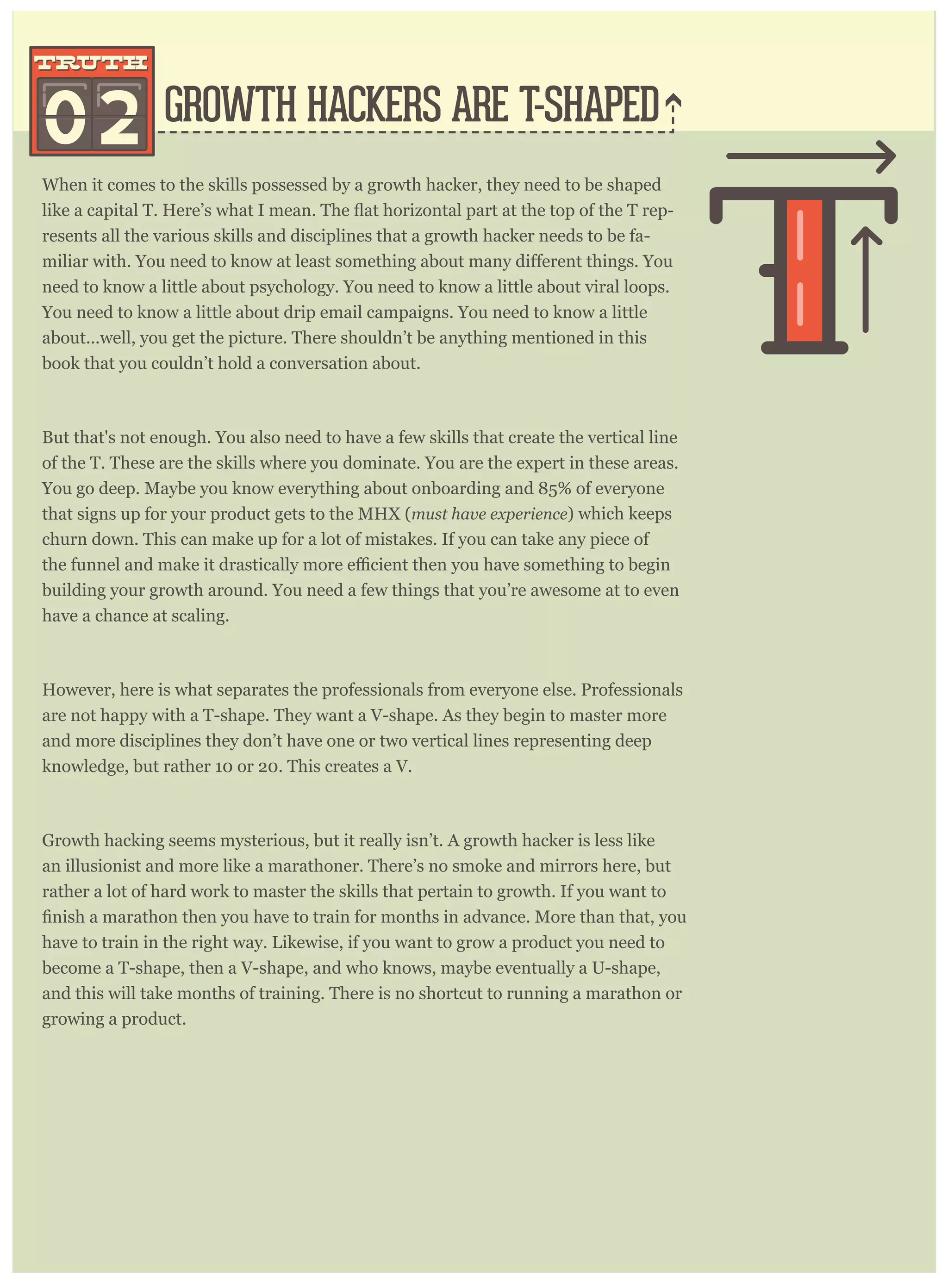 When it comes to the skills possessed by a growth hacker, they need to be shaped
-
resents all the various skills and disciplines that a growth hacker needs to be fa-
need to know a little about psychology. You need to know a little about viral loops.
You need to know a little about drip email campaigns. You need to know a little
about...well, you get the picture. There shouldn’t be anything mentioned in this
book that you couldn’t hold a conversation about.
But that's not enough. You also need to have a few skills that create the vertical line
of the T. These are the skills where you dominate. You are the expert in these areas.
You go deep. Maybe you know everything about onboarding and 85% of everyone
that signs up for your product gets to the MHX (must have experience) which keeps
churn down. This can make up for a lot of mistakes. If you can take any piece of
building your growth around. You need a few things that you’re awesome at to even
have a chance at scaling.
However, here is what separates the professionals from everyone else. Professionals
are not happy with a T-shape. They want a V-shape. As they begin to master more
and more disciplines they don’t have one or two vertical lines representing deep
knowledge, but rather 10 or 20. This creates a V.
Growth hacking seems mysterious, but it really isn’t. A growth hacker is less like
an illusionist and more like a marathoner. There’s no smoke and mirrors here, but
rather a lot of hard work to master the skills that pertain to growth. If you want to
have to train in the right way. Likewise, if you want to grow a product you need to
become a T-shape, then a V-shape, and who knows, maybe eventually a U-shape,
and this will take months of training. There is no shortcut to running a marathon or
growing a product.
Growth hackers spend so much time talking about analytics (truth #1) that it’s
GROWTH HACKERS ARE T-SHAPED
G CKERS ARE ALSO RIGHT-BRAINED
02
truthtruth
truttrut
 