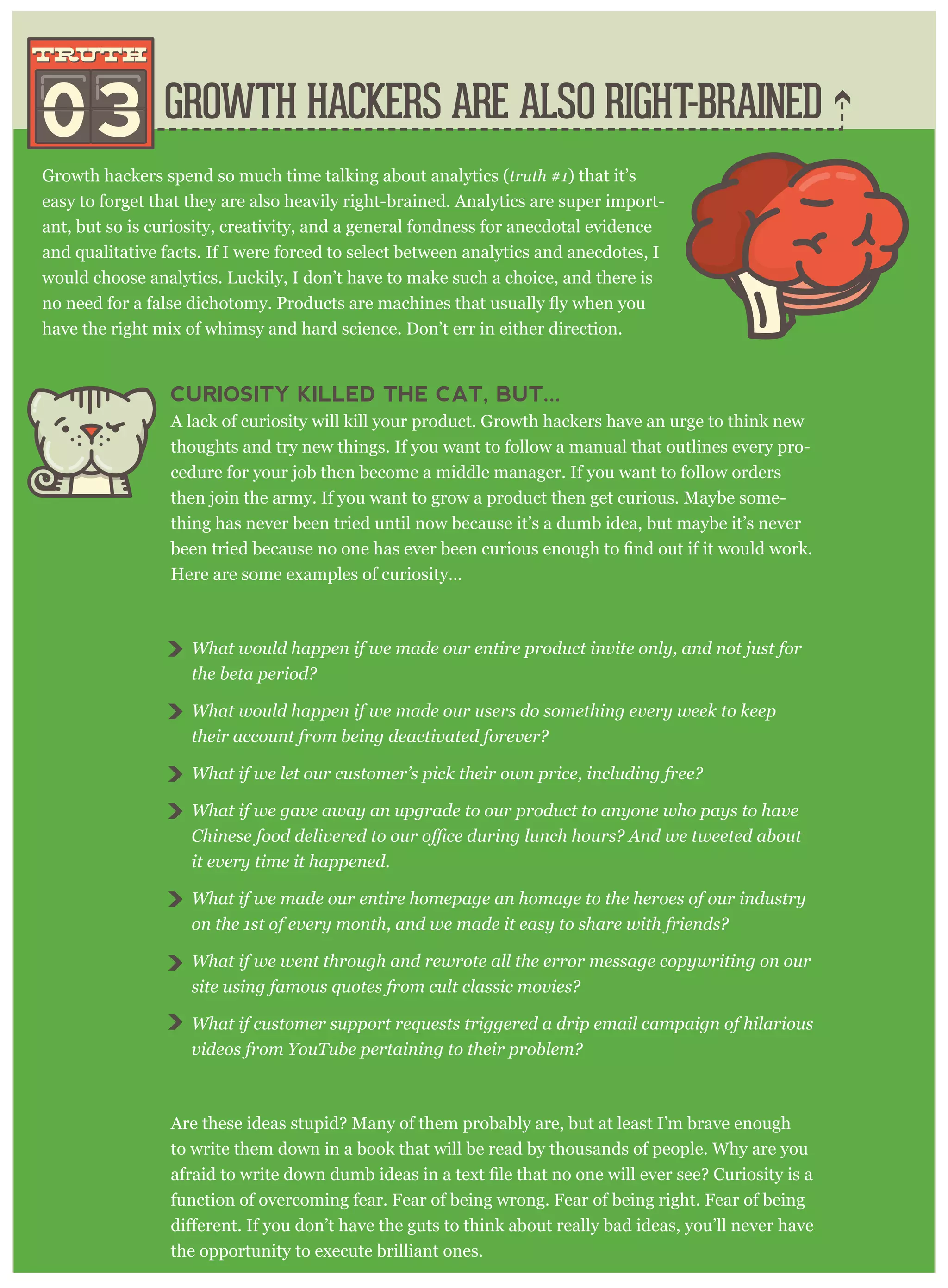 Growth hackers spend so much time talking about analytics (truth #1) that it’s
easy to forget that they are also heavily right-brained. Analytics are super import-
ant, but so is curiosity, creativity, and a general fondness for anecdotal evidence
and qualitative facts. If I were forced to select between analytics and anecdotes, I
would choose analytics. Luckily, I don’t have to make such a choice, and there is
have the right mix of whimsy and hard science. Don’t err in either direction.
CURIOSITY KILLED THE CAT, BUT...
A lack of curiosity will kill your product. Growth hackers have an urge to think new
thoughts and try new things. If you want to follow a manual that outlines every pro-
cedure for your job then become a middle manager. If you want to follow orders
then join the army. If you want to grow a product then get curious. Maybe some-
thing has never been tried until now because it’s a dumb idea, but maybe it’s never
Here are some examples of curiosity...
What would happen if we made our entire product invite only, and not just for
the beta period?
What would happen if we made our users do something every week to keep
their account from being deactivated forever?
What if we let our customer’s pick their own price, including free?
What if we gave away an upgrade to our product to anyone who pays to have
it every time it happened.
What if we made our entire homepage an homage to the heroes of our industry
on the 1st of every month, and we made it easy to share with friends?
What if we went through and rewrote all the error message copywriting on our
site using famous quotes from cult classic movies?
What if customer support requests triggered a drip email campaign of hilarious
videos from YouTube pertaining to their problem?
Are these ideas stupid? Many of them probably are, but at least I’m brave enough
to write them down in a book that will be read by thousands of people. Why are you
function of overcoming fear. Fear of being wrong. Fear of being right. Fear of being
the opportunity to execute brilliant ones.
GROWTH HACKERS ARE ALSO RIGHT-BRAINED03
truthtruth
 