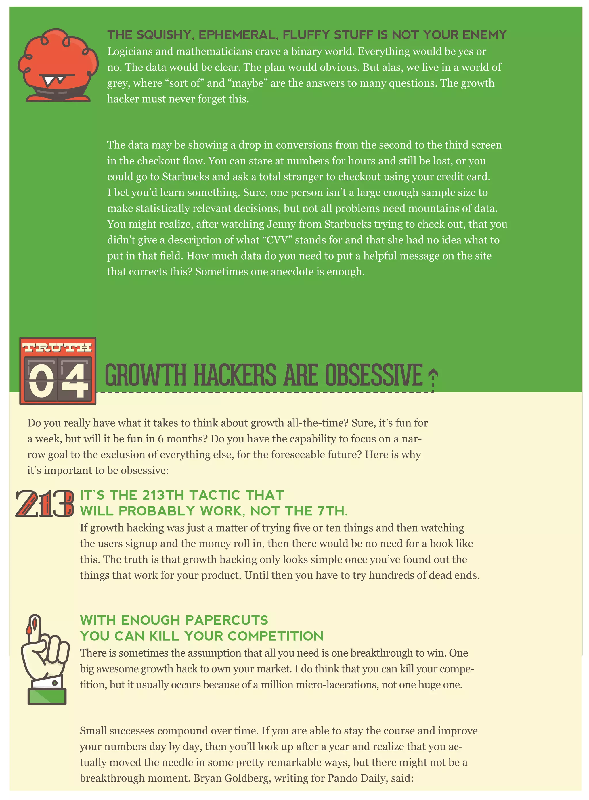 Do you really have what it takes to think about growth all-the-time? Sure, it’s fun for
a week, but will it be fun in 6 months? Do you have the capability to focus on a nar-
row goal to the exclusion of everything else, for the foreseeable future? Here is why
it’s important to be obsessive:
IT’S THE 213TH TACTIC THAT
WILL PROBABLY WORK, NOT THE 7TH.
the users signup and the money roll in, then there would be no need for a book like
this. The truth is that growth hacking only looks simple once you’ve found out the
things that work for your product. Until then you have to try hundreds of dead ends.
WITH ENOUGH PAPERCUTS
YOU CAN KILL YOUR COMPETITION
There is sometimes the assumption that all you need is one breakthrough to win. One
big awesome growth hack to own your market. I do think that you can kill your compe-
tition, but it usually occurs because of a million micro-lacerations, not one huge one.
Small successes compound over time. If you are able to stay the course and improve
your numbers day by day, then you’ll look up after a year and realize that you ac-
tually moved the needle in some pretty remarkable ways, but there might not be a
breakthrough moment. Bryan Goldberg, writing for Pando Daily, said:
THE SQUISHY, EPHEMERAL, FLUFFY STUFF IS NOT YOUR ENEMY
Logicians and mathematicians crave a binary world. Everything would be yes or
no. The data would be clear. The plan would obvious. But alas, we live in a world of
grey, where “sort of” and “maybe” are the answers to many questions. The growth
hacker must never forget this.
The data may be showing a drop in conversions from the second to the third screen
could go to Starbucks and ask a total stranger to checkout using your credit card.
I bet you’d learn something. Sure, one person isn’t a large enough sample size to
make statistically relevant decisions, but not all problems need mountains of data.
You might realize, after watching Jenny from Starbucks trying to check out, that you
didn’t give a description of what “CVV” stands for and that she had no idea what to
that corrects this? Sometimes one anecdote is enough.
GROWTH HACKERS ARE OBSESSIVE04
truthtruth
 