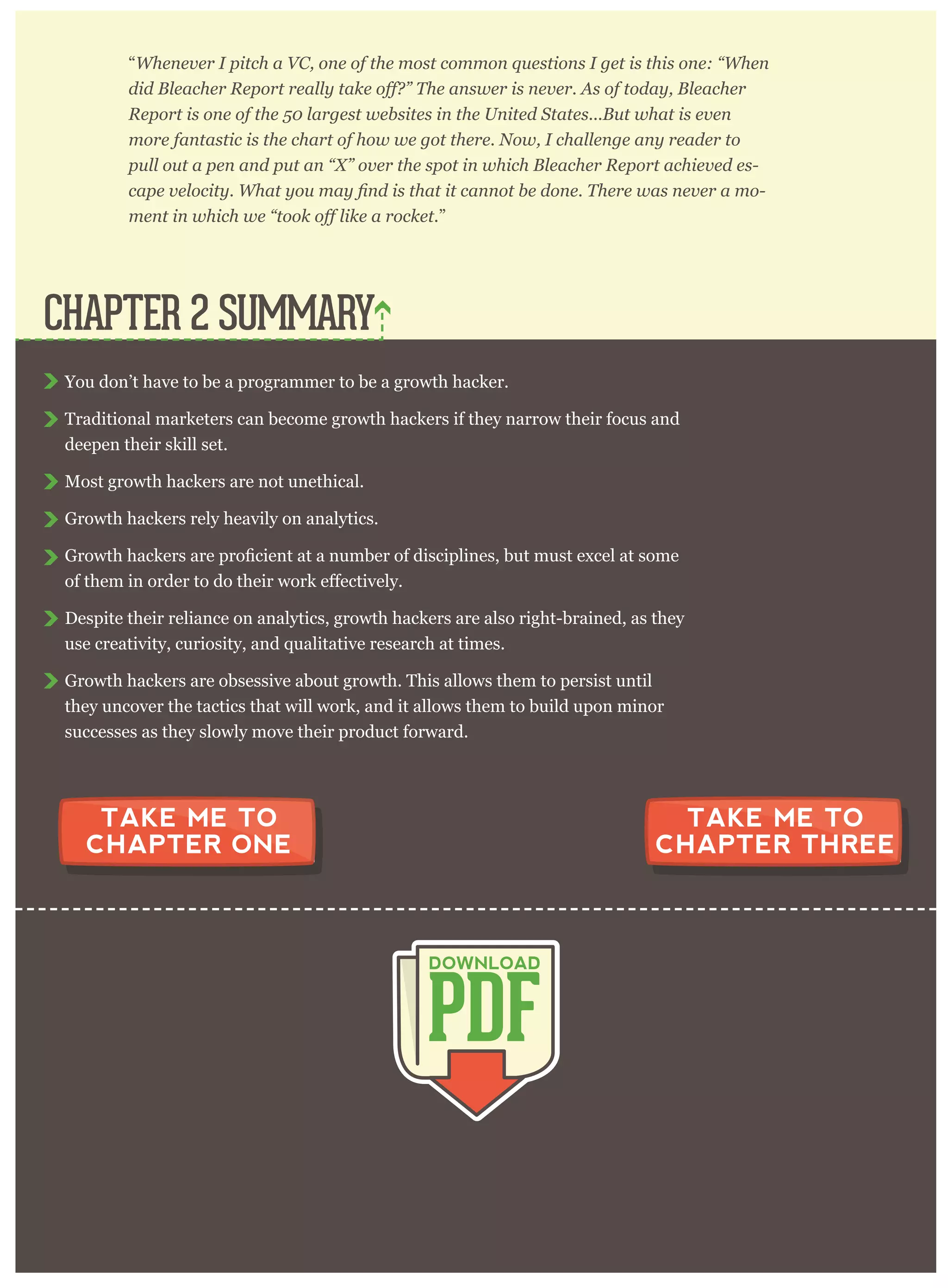 breakthrough moment. Bryan Goldberg, writing for Pando Daily, said:
“W henev er I p itch a V C , one of the m ost com m on q uestions I g et is this one: “ W hen
R ep or t is one of the 5 0 lar g est w ebsites in the U nited S tates. . . B ut w hat is ev en
m or e fantastic is the char t of how w e g ot ther e. N ow , I challeng e any r eader to
p ull out a p en and p ut an “ X ” ov er the sp ot in w hich B leacher R ep or t achiev ed es-
-
”
You don’t have to be a programmer to be a growth hacker.
Traditional marketers can become growth hackers if they narrow their focus and
deepen their skill set.
Most growth hackers are not unethical.
Growth hackers rely heavily on analytics.
Despite their reliance on analytics, growth hackers are also right-brained, as they
use creativity, curiosity, and qualitative research at times.
Growth hackers are obsessive about growth. This allows them to persist until
they uncover the tactics that will work, and it allows them to build upon minor
successes as they slowly move their product forward.
CHAPTER 2 SUMMARY
PDF
DOWNLOAD
TAKE ME TO
CHAPTER ONE
TAKE ME TO
CHAPTER THREE
 