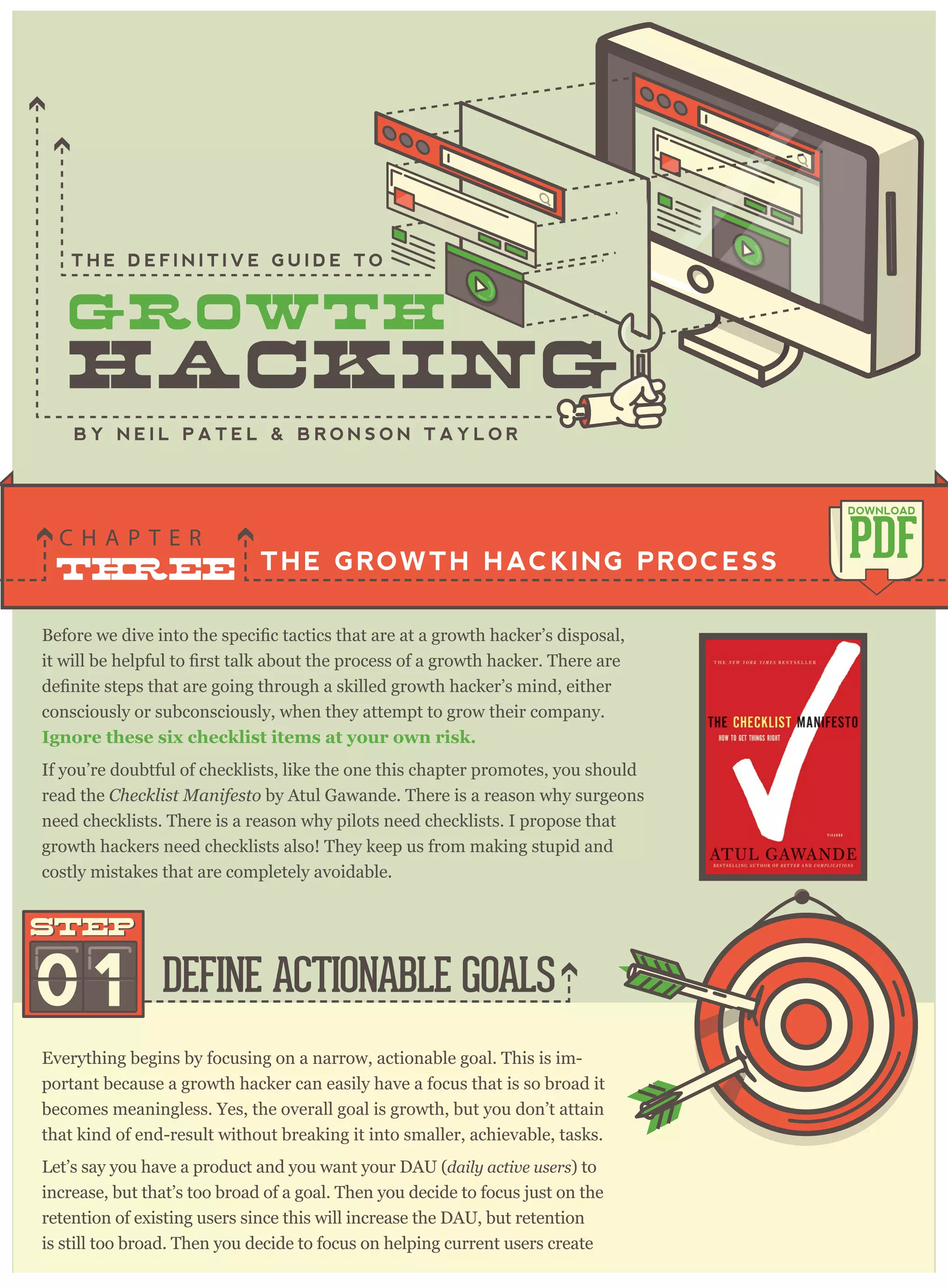 consciously or subconsciously, when they attempt to grow their company.
I g no re these si x check li st i tem s at y o ur o w n ri sk .
THE GROWTH HACKING PROCESS
C H A P T E R
PDF
DOWNLOAD
B Y N E I L P A T E L & B R O N S O N T A Y L O R
Everything begins by focusing on a narrow, actionable goal. This is im-
portant because a growth hacker can easily have a focus that is so broad it
becomes meaningless. Yes, the overall goal is growth, but you don’t attain
that kind of end-result without breaking it into smaller, achievable, tasks.
Let’s say you have a product and you want your DAU (daily activ e user s) to
increase, but that’s too broad of a goal. Then you decide to focus just on the
retention of existing users since this will increase the DAU, but retention
is still too broad. Then you decide to focus on helping current users create
DEFINE ACTIONABLE GOALS01
STEPSTEP
If you’re doubtful of checklists, like the one this chapter promotes, you should
read the C hecklist M anifesto by Atul Gawande. There is a reason why surgeons
need checklists. There is a reason why pilots need checklists. I propose that
growth hackers need checklists also! They keep us from making stupid and
costly mistakes that are completely avoidable.
T H E D E F I N I T I V E G U I D E T O
 