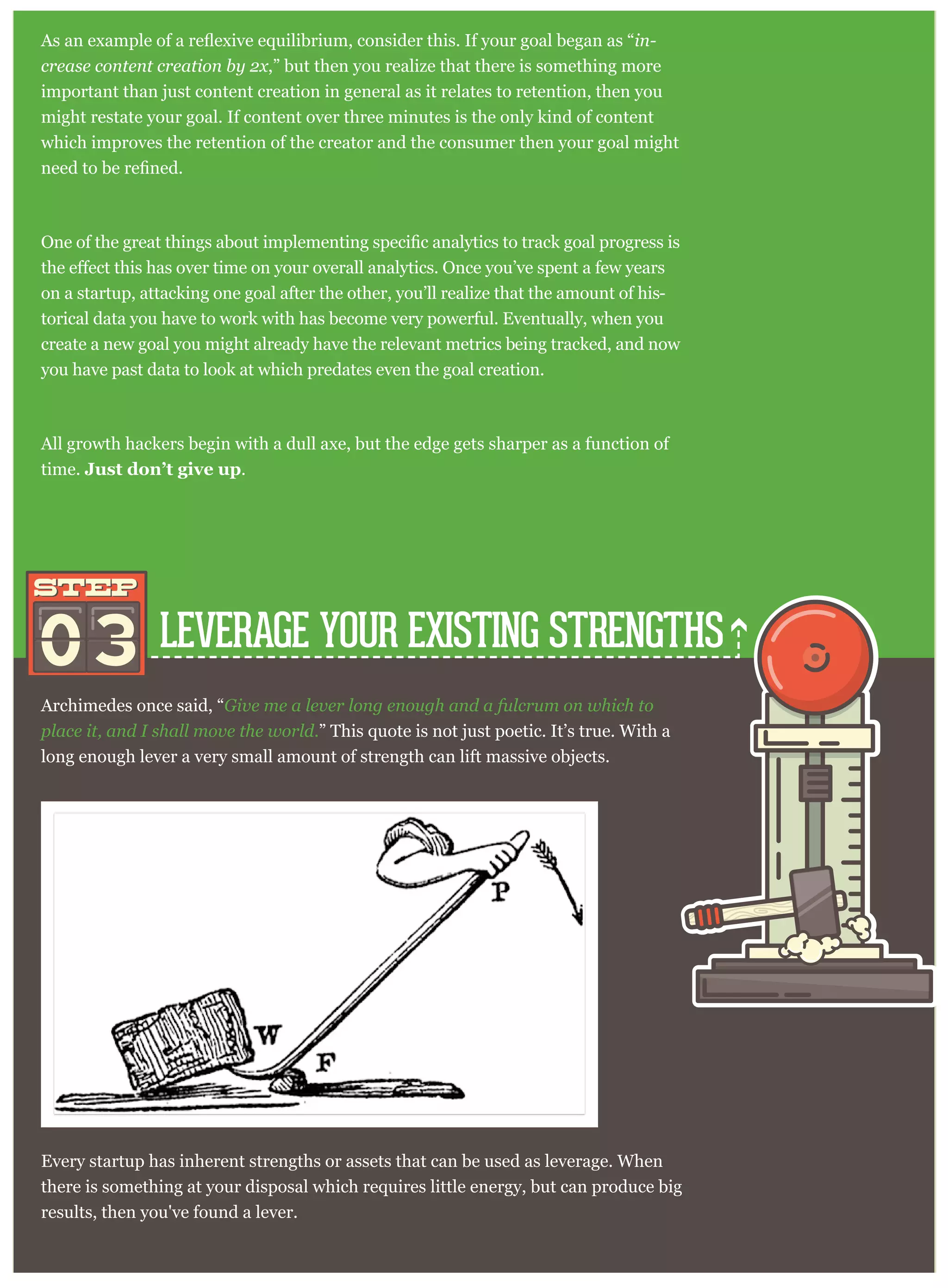 LEVERAGE YOUR EXISTING STRENGTHS
Archimedes once said, “Give me a lever long enough and a fulcrum on which to
place it, and I shall move the world.” This quote is not just poetic. It’s true. With a
long enough lever a very small amount of strength can lift massive objects.
03
STEPSTEP
Every startup has inherent strengths or assets that can be used as leverage. When
there is something at your disposal which requires little energy, but can produce big
results, then you've found a lever.
in-
crease content creation by 2x,” but then you realize that there is something more
important than just content creation in general as it relates to retention, then you
might restate your goal. If content over three minutes is the only kind of content
which improves the retention of the creator and the consumer then your goal might
on a startup, attacking one goal after the other, you’ll realize that the amount of his-
torical data you have to work with has become very powerful. Eventually, when you
create a new goal you might already have the relevant metrics being tracked, and now
you have past data to look at which predates even the goal creation.
All growth hackers begin with a dull axe, but the edge gets sharper as a function of
time. Just don’t give up.
 
