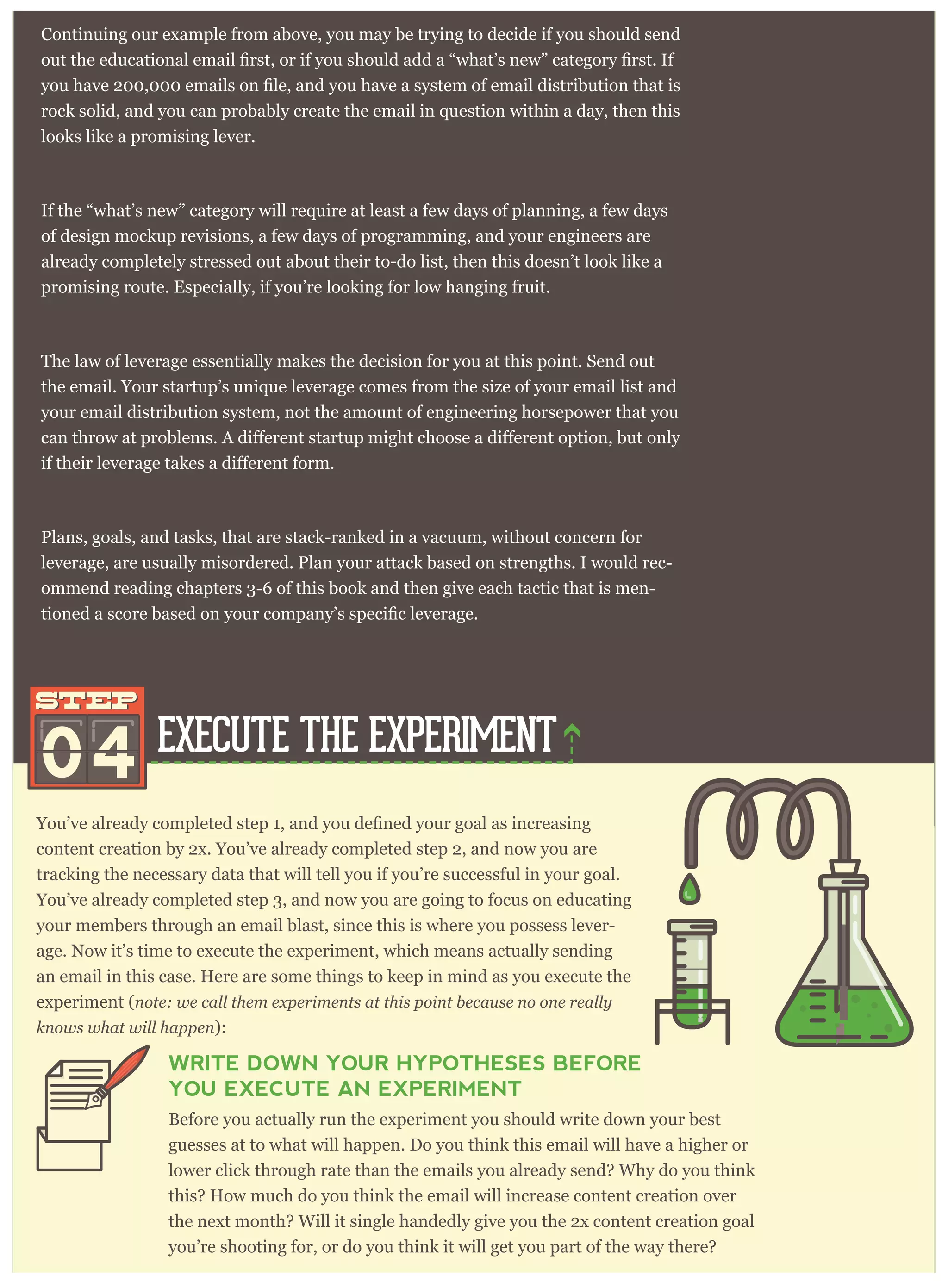 content creation by 2x. You’ve already completed step 2, and now you are
tracking the necessary data that will tell you if you’re successful in your goal.
You’ve already completed step 3, and now you are going to focus on educating
your members through an email blast, since this is where you possess lever-
age. Now it’s time to execute the experiment, which means actually sending
an email in this case. Here are some things to keep in mind as you execute the
experiment (note: we call them experiments at this point because no one really
knows what will happen):
WRITE DOWN YOUR HYPOTHESES BEFORE
YOU EXECUTE AN EXPERIMENT
Before you actually run the experiment you should write down your best
guesses at to what will happen. Do you think this email will have a higher or
lower click through rate than the emails you already send? Why do you think
this? How much do you think the email will increase content creation over
the next month? Will it single handedly give you the 2x content creation goal
you’re shooting for, or do you think it will get you part of the way there?
Continuing our example from above, you may be trying to decide if you should send
rock solid, and you can probably create the email in question within a day, then this
looks like a promising lever.
If the “what’s new” category will require at least a few days of planning, a few days
of design mockup revisions, a few days of programming, and your engineers are
already completely stressed out about their to-do list, then this doesn’t look like a
promising route. Especially, if you’re looking for low hanging fruit.
The law of leverage essentially makes the decision for you at this point. Send out
the email. Your startup’s unique leverage comes from the size of your email list and
your email distribution system, not the amount of engineering horsepower that you
Plans, goals, and tasks, that are stack-ranked in a vacuum, without concern for
leverage, are usually misordered. Plan your attack based on strengths. I would rec-
ommend reading chapters 3-6 of this book and then give each tactic that is men-
EXECUTE THE EXPERIMENT
04
STEPSTEP
 