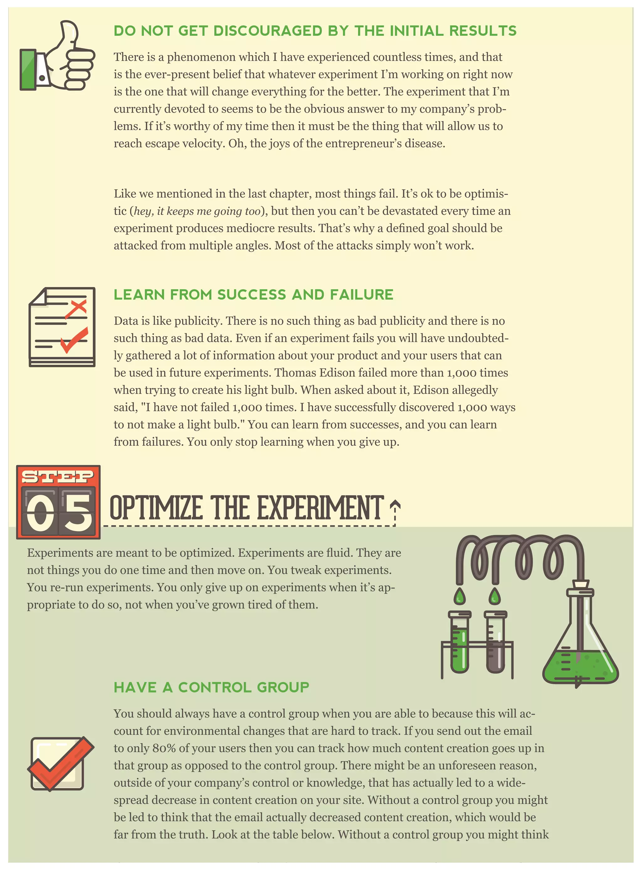 OPTIMIZE THE EXPERIMENT05
STEPSTEP
not things you do one time and then move on. You tweak experiments.
You re-run experiments. You only give up on experiments when it’s ap-
propriate to do so, not when you’ve grown tired of them.
HAVE A CONTROL GROUP
You should always have a control group when you are able to because this will ac-
count for environmental changes that are hard to track. If you send out the email
to only 80% of your users then you can track how much content creation goes up in
that group as opposed to the control group. There might be an unforeseen reason,
outside of your company’s control or knowledge, that has actually led to a wide-
spread decrease in content creation on your site. Without a control group you might
be led to think that the email actually decreased content creation, which would be
far from the truth. Look at the table below. Without a control group you might think
that content creation went down by 10% (instead of up by 5%) for everyone, and you
DO NOT GET DISCOURAGED BY THE INITIAL RESULTS
There is a phenomenon which I have experienced countless times, and that
is the ever-present belief that whatever experiment I’m working on right now
is the one that will change everything for the better. The experiment that I’m
currently devoted to seems to be the obvious answer to my company’s prob-
lems. If it’s worthy of my time then it must be the thing that will allow us to
reach escape velocity. Oh, the joys of the entrepreneur’s disease.
Like we mentioned in the last chapter, most things fail. It’s ok to be optimis-
tic (hey, it keeps me going too), but then you can’t be devastated every time an
attacked from multiple angles. Most of the attacks simply won’t work.
LEARN FROM SUCCESS AND FAILURE
Data is like publicity. There is no such thing as bad publicity and there is no
such thing as bad data. Even if an experiment fails you will have undoubted-
ly gathered a lot of information about your product and your users that can
be used in future experiments. Thomas Edison failed more than 1,000 times
when trying to create his light bulb. When asked about it, Edison allegedly
said, "I have not failed 1,000 times. I have successfully discovered 1,000 ways
to not make a light bulb." You can learn from successes, and you can learn
from failures. You only stop learning when you give up.
 