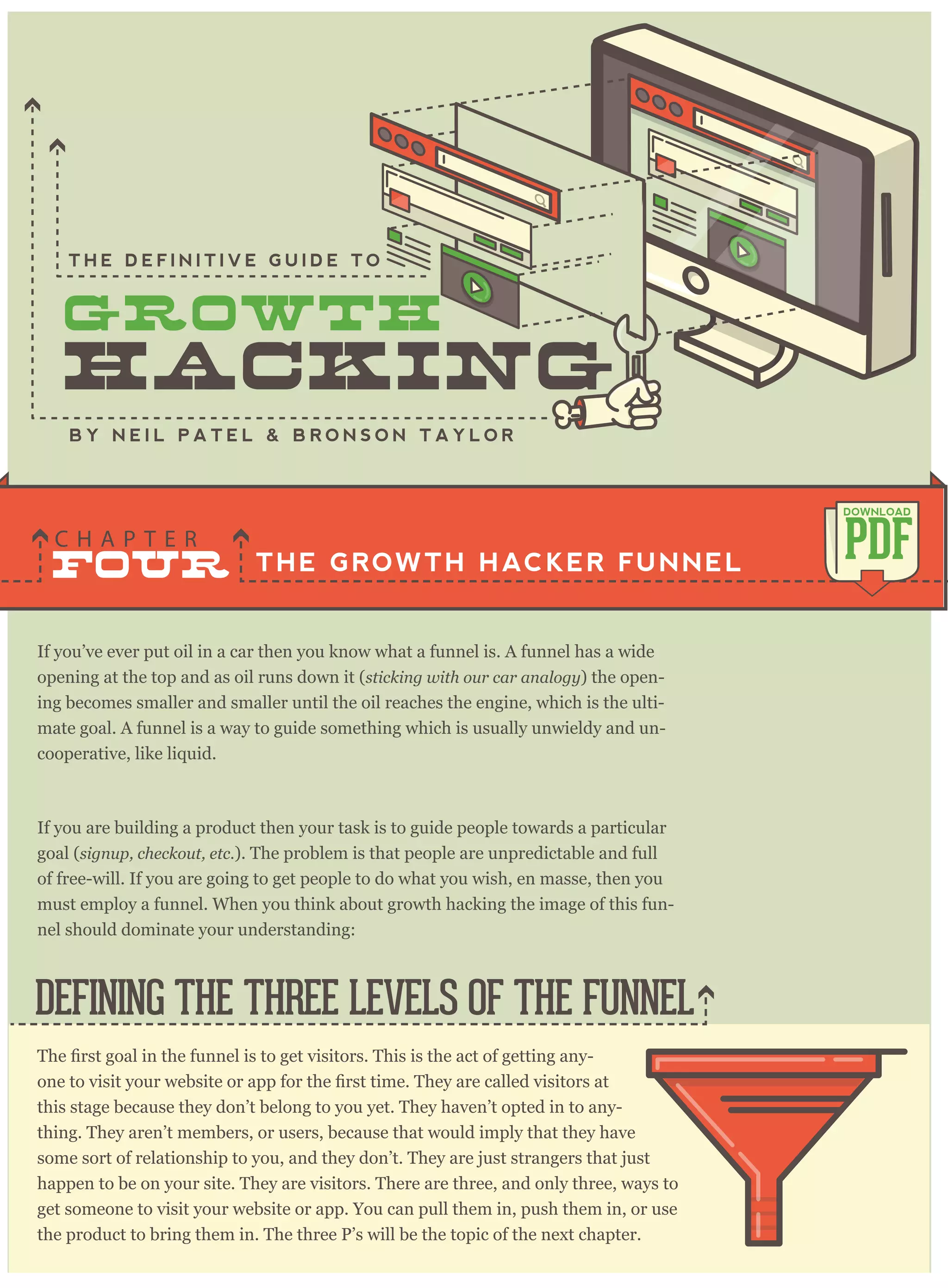 If you’ve ever put oil in a car then you know what a funnel is. A funnel has a wide
opening at the top and as oil runs down it (sticking with our car analogy) the open-
ing becomes smaller and smaller until the oil reaches the engine, which is the ulti-
mate goal. A funnel is a way to guide something which is usually unwieldy and un-
cooperative, like liquid.
If you are building a product then your task is to guide people towards a particular
goal (signup, checkout, etc.). The problem is that people are unpredictable and full
of free-will. If you are going to get people to do what you wish, en masse, then you
must employ a funnel. When you think about growth hacking the image of this fun-
nel should dominate your understanding:
THE GROWTH HACKER FUNNEL
C H A P T E R
PDF
DOWNLOAD
B Y N E I L P A T E L & B R O N S O N T A Y L O R
-
this stage because they don’t belong to you yet. They haven’t opted in to any-
thing. They aren’t members, or users, because that would imply that they have
some sort of relationship to you, and they don’t. They are just strangers that just
happen to be on your site. They are visitors. There are three, and only three, ways to
get someone to visit your website or app. You can pull them in, push them in, or use
the product to bring them in. The three P’s will be the topic of the next chapter.
DEFINING THE THREE LEVELS OF THE FUNNEL
FOUR
T H E D E F I N I T I V E G U I D E T O
 