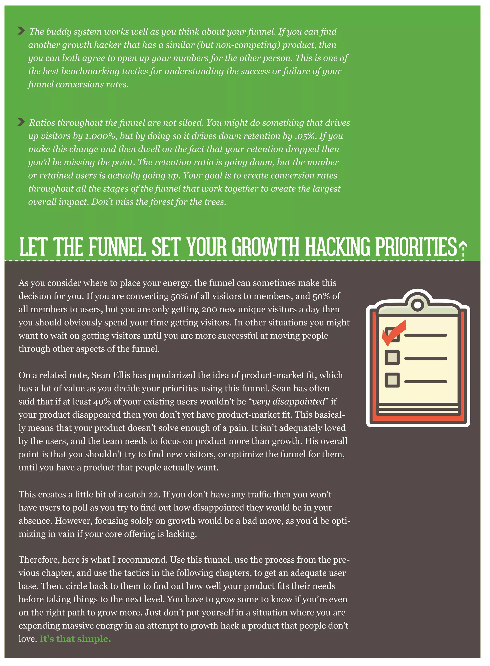 LET THE FUNNEL SET YOUR GROWTH HACKING PRIORITIES
As you consider where to place your energy, the funnel can sometimes make this
decision for you. If you are converting 50% of all visitors to members, and 50% of
all members to users, but you are only getting 200 new unique visitors a day then
you should obviously spend your time getting visitors. In other situations you might
want to wait on getting visitors until you are more successful at moving people
through other aspects of the funnel.
has a lot of value as you decide your priorities using this funnel. Sean has often
said that if at least 40% of your existing users wouldn’t be “very disappointed” if
-
ly means that your product doesn’t solve enough of a pain. It isn’t adequately loved
by the users, and the team needs to focus on product more than growth. His overall
until you have a product that people actually want.
absence. However, focusing solely on growth would be a bad move, as you’d be opti-
Therefore, here is what I recommend. Use this funnel, use the process from the pre-
vious chapter, and use the tactics in the following chapters, to get an adequate user
before taking things to the next level. You have to grow some to know if you’re even
on the right path to grow more. Just don’t put yourself in a situation where you are
expending massive energy in an attempt to growth hack a product that people don’t
love. It’s that simple.
another growth hacker that has a similar (but non-competing) product, then
you can both agree to open up your numbers for the other person. This is one of
the best benchmarking tactics for understanding the success or failure of your
funnel conversions rates.
Ratios throughout the funnel are not siloed. You might do something that drives
up visitors by 1,000%, but by doing so it drives down retention by .05%. If you
make this change and then dwell on the fact that your retention dropped then
you’d be missing the point. The retention ratio is going down, but the number
or retained users is actually going up. Your goal is to create conversion rates
throughout all the stages of the funnel that work together to create the largest
overall impact. Don’t miss the forest for the trees.
 