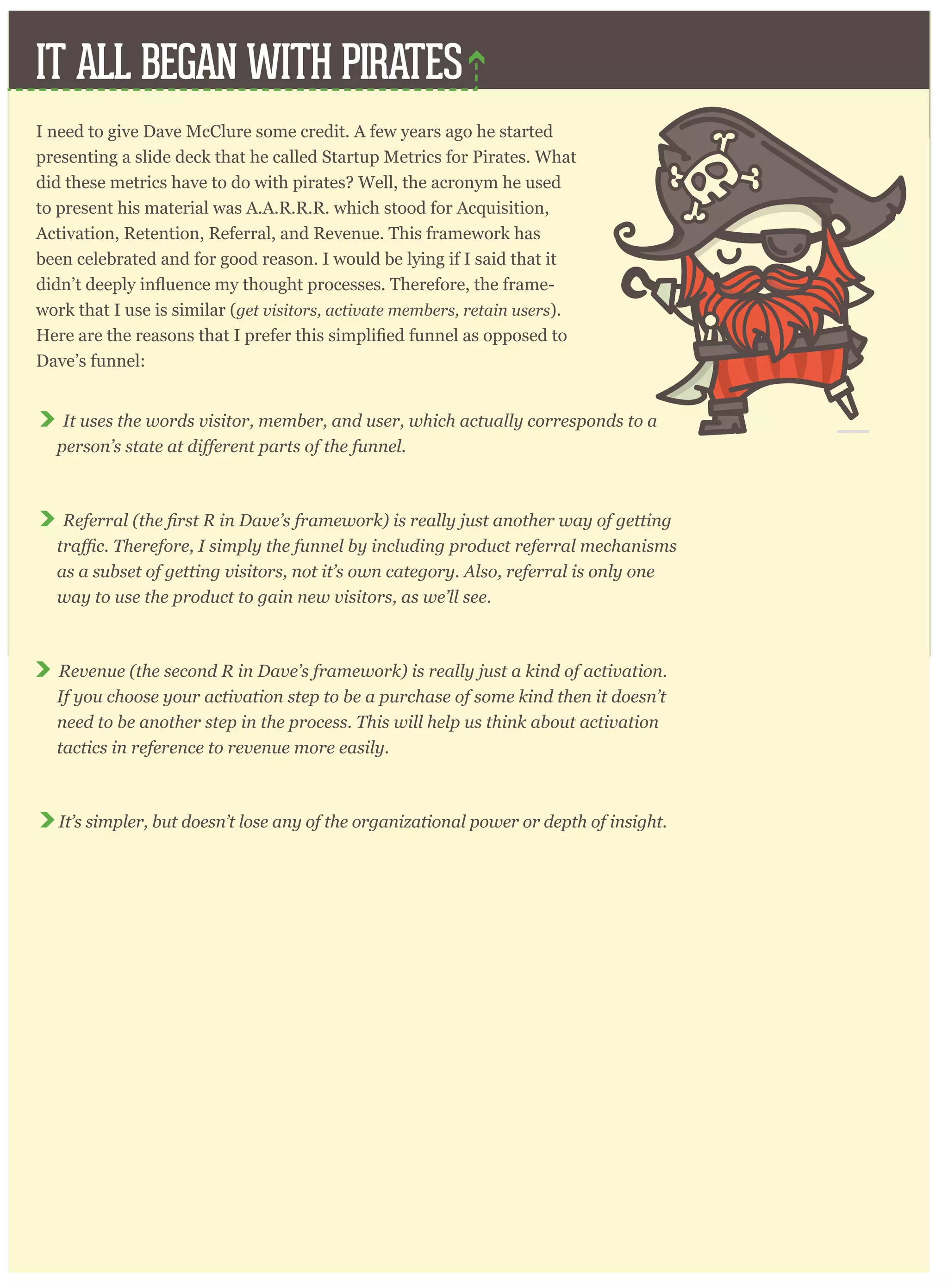 IT ALL BEGAN WITH PIRATES
I need to give Dave McClure some credit. A few years ago he started
presenting a slide deck that he called Startup Metrics for Pirates. What
did these metrics have to do with pirates? Well, the acronym he used
to present his material was A.A.R.R.R. which stood for Acquisition,
Activation, Retention, Referral, and Revenue. This framework has
been celebrated and for good reason. I would be lying if I said that it
-
work that I use is similar (get visitors, activate members, retain users).
Dave’s funnel:
It uses the words visitor, member, and user, which actually corresponds to a
Referral
as a subset of getting visitors, not it’s own category. Also, referral is only one
way to use the product to gain new visitors, as we’ll see.
Revenue (the second R in Dave’s framework) is really just a kind of activation.
If you choose your activation step to be a purchase of some kind then it doesn’t
need to be another step in the process. This will help us think about activation
tactics in reference to revenue more easily.
It’s simpler, but doesn’t lose any of the organizational power or depth of insight.
 