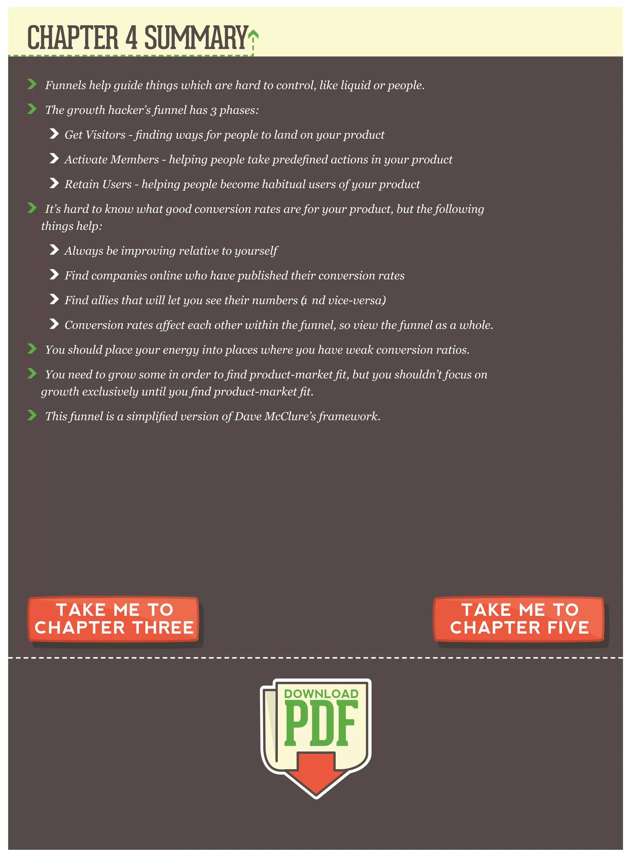 F unnels help g uide thing s w hich ar e har d to contr ol, like liq uid or p eop le.
T he g r ow th hacker ’ s funnel has 3 p hases:
A c
R etain U ser s - help ing p eop le becom e habitual user s of y our p r oduct
I t’ s har d to know w hat g ood conv er sion r ates ar e for y our p r oduct, but the follow ing
thing s help :
A lw ay s be im p r ov ing r elativ e to y our self
F ind com p anies online w ho hav e p ublished their conv er sion r ates
F ind allies that w ill let y ou see their num ber s (a nd v ice- v er sa).
C o
Y ou should p lace y our ener g y into p laces w her e y ou hav e w eak conv er sion r atios.
Y ou need
T his fun
CHAPTER 4 SUMMARY
PDF
DOWNLOAD
TAKE ME TO
CHAPTER THREE
TAKE ME TO
CHAPTER FIVE
 